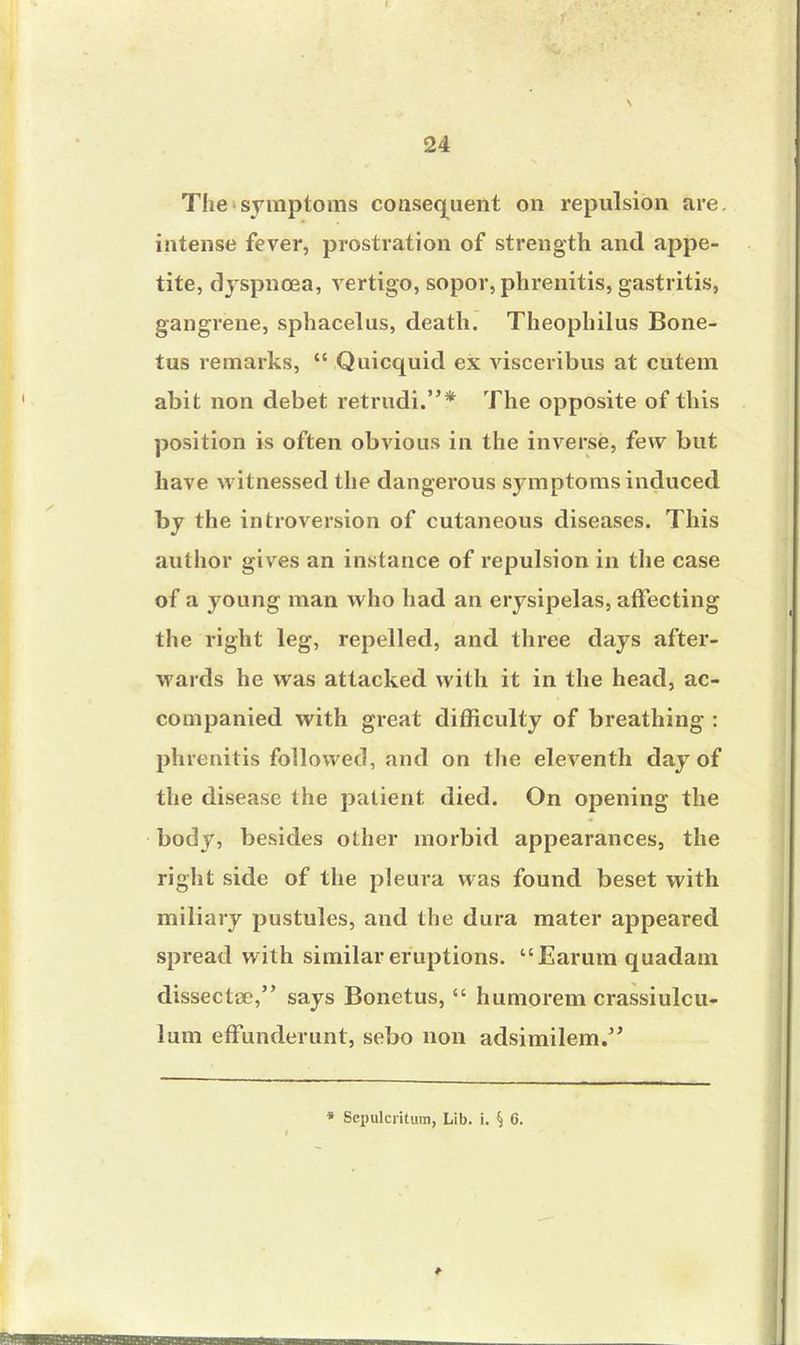 The symptoms consequent on repulsion are. intense fever, prostration of strength and appe- tite, dyspnoea, vertigo, sopor, phrenitis, gastritis, gangrene, sphacelus, death. Theophilus Bone- tus remarks,  Quicquid ex visceribus at cutem abit non debet retrudi.* The opposite of this position is often obvious in the inverse, few but have witnessed the dangerous symptoms induced by the introversion of cutaneous diseases. This author gives an instance of repulsion in the case of a young man who had an erysipelas, affecting the right leg, repelled, and three days after- wards he was attacked with it in the head, ac- companied with great difficulty of breathing : phrenitis followed, and on the eleventh day of the disease the patient died. On opening the body, besides other morbid appearances, the right side of the pleura was found beset with miliary pustules, and the dura mater appeared spread with similar eruptions. Earumquadam dissectce, says Bonetus,  humorem crassiulcu- lum effunderunt, sebo non adsimilem. * Sepulcrkum, Lib. i. S 6.