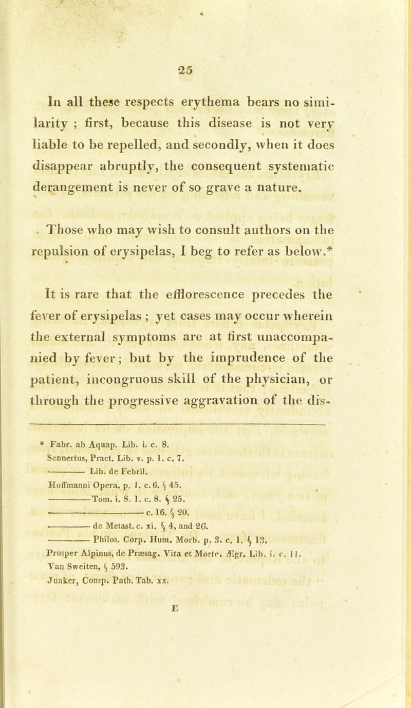In all these respects erythema bears no simi- larity ; first, because this disease is not very liable to be repelled, and secondly, when it does disappear abruptly, the consequent systematic derangement is never of so grave a nature. Those who may wish to consult authors on the repulsion of erysipelas, I beg to refer as below.* It is rare that the efflorescence precedes the fever of erysipelas ; yet cases may occur wherein the external symptoms are at first unaccompa- nied by fever; but by the imprudence of the patient, incongruous skill of the physician, or through the progressive aggravation of the dis- * Fabr. ab Aquap. Lib. i. c. 8. Sennertus, Pract. Lib. v. p. 1. c. 7. Lib. de Febril. Hoffmanni Opera, p. J. c.6. § 45. Tom. i. S. 1. c. 8. ^ 25. c. 16. § 20. i de Metast. c. xi. ^ 4, and 26. Philos. Corp. Hum. Morb. p. 3. c. 1. ^ 13. Prosper Alpinus, dc Proesag. Vita et Mortr. /F,gr. Lib. i. r. 11. Van Sweiten, ^ 593. Junker, Consp. Path. Tab. xx. E