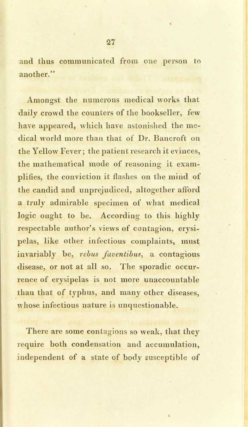 and thus communicated from one person to another. Amongst the numerous medical works that daily crowd the counters of the bookseller, few have appeared, which have astonished the me- dical world more than that of Dr. Bancroft on the Yellow Fever; the patient research it evinces, the mathematical mode of reasoning it exam- plifies, the conviction it flashes on the mind of the candid and unprejudiced, altogether afford a truly admirable specimen of what medical logic ought to be. According to this highly respectable author's views of contagion, erysi- pelas, like other infectious complaints, must invariably be, rebus faventibus, a contagious disease, or not at all so. The sporadic occur- rence of erysipelas is not more unaccountable than that of typhus, and many other diseases, whose infectious nature is unquestionable. There are some contagions so weak, that they require both condensation and accumulation, independent of a state of body susceptible of