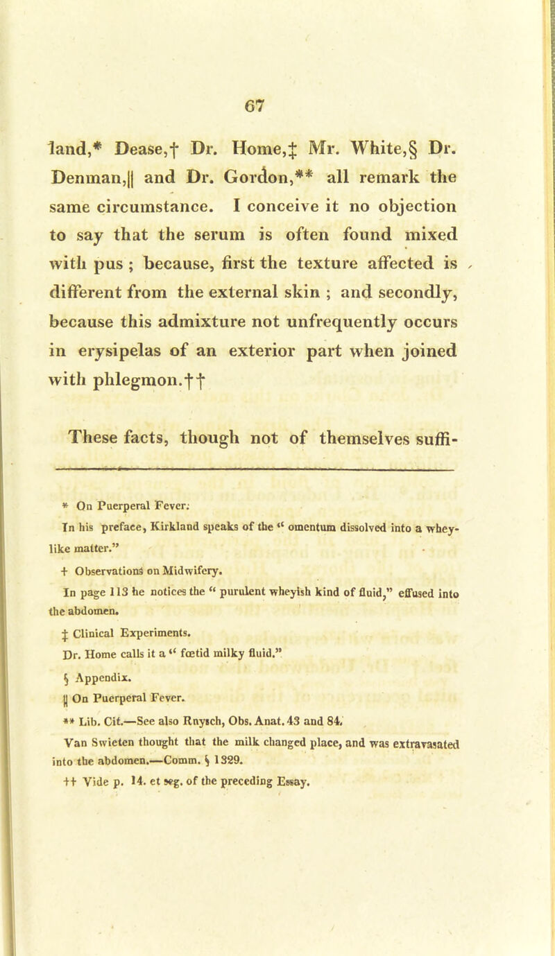 land,* Dease,f Dr. Home,+ Mr. White,§ Dr. Deninan,|{ and Dr. Gordon,** all remark the same circumstance. I conceive it no objection to say that the serum is often found mixed with pus ; because, first the texture affected is , different from the external skin ; and secondly, because this admixture not unfrequently occurs in erysipelas of an exterior part when joined with phlegmon.ft These facts, though not of themselves sufli- * On Puerperal Fever; In his preface, Kirkland speaks of the  omentum dissolved into a whey- like matter. + Observations on Midwifery. In page 113 he notices the  purulent wheylsh kind of fluid, effused into the abdomen. X Clinical Experiments. Dr. Home calls it a44 fcetid milky fluid. § Appendix. || On Puerperal Fever. ** Lib. Cit.—See also Rnyich, Obs. Anat. 43 and 84, Van Swieten thought that the milk changed place, and was extravasated into the abdomen.—Comm. ^ 1329. ++ Vide p. 14. et s*g. of the preceding Essay.