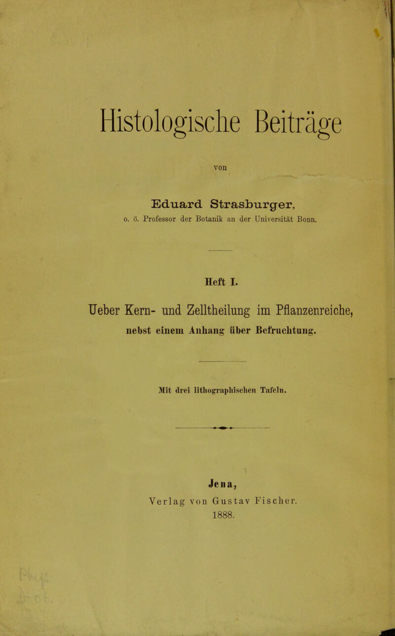 Histologische von Beiträo'e ö Eduard Strasburger, 0. ö. Professor der Botanik an der Universität Bonn. Heft I. Heber Kern- und Zelltheilung im Pflanzenreiche, nebst einem Anhang über Befruchtung. Mit drei lithograpliisclien Tafeln. Jena, Verlag von Gustav Fischer. 1888.