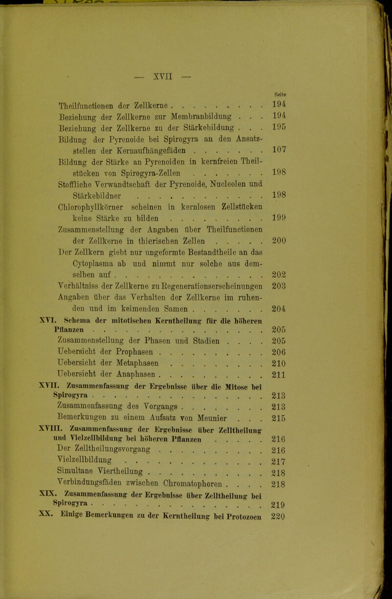 Theilfimctioiien der Zellkerne 194 Beziehung der Zellkerne zur Membrauhilduug . . . 194 Beziehung der Zellkerne zu der Stärkehildung . . . 195 Bildung der Pyrenoide bei Spirogyra an den Ansatz- stellen der Kernaufhängefäden 107 Bildung der Stärke an Pyrenoiden in kernfreien Theil- stücken von Spirogyra-Zeilen 198 Stoffliche Verwandtschaft der Pyrenoide, Nucleolen und Stärkebildner 198 Chlorophyllkörner scheinen in kernlosen Zellstücken keine Stärke zu bilden 199 Zusammenstellung der Angaben über Theilfunctionen der Zellkerne in thierischen Zellen 200 Der Zellkern giebt nur ungeformte Bestandtheile an das Cytoplasma ab und nimmt nur solche aus dem- selben auf 202 Verhältniss der Zellkerne zuEegenerationserschcinungen 203 Angaben über das Verhalten der Zellkerne im ruhen- den und im keimenden Samen 204 XVI. Selienia der mitotischen Kerntlieilung für die höheren Pllanzeii 205 ZusammensteUung der Phasen und Stadien .... 205 Uebersicht der Prophasen 206 Uebersicht der Metaphasen 210 Uebersicht der Anaphasen 211 XVII. Zusammenfassung der Ergebnisse über die Mitose hei Spirogyra 213 Zusammenfassung des Vorgangs 213 Bemerkungen zu einem Aufsatz von Meunier . . . 215 XVin. Zusammenfa.ssuiig der Ergebnisse über Zelltheilung und Vielzellbildung bei höheren Pflanzen 216 Der Zelltheilungsvorgang 216 Vielzellbildung 217 Simultane Viertheilung 218 Verbindungsföden zwischen Chromatophoren . . . . 218 XIX. Zusammenfassuug der Ergebnisse über Zelltheilung bei Spirogyra 219 XX. Einige Bemerkungen zu der Kemtheilung bei Protozoen 220