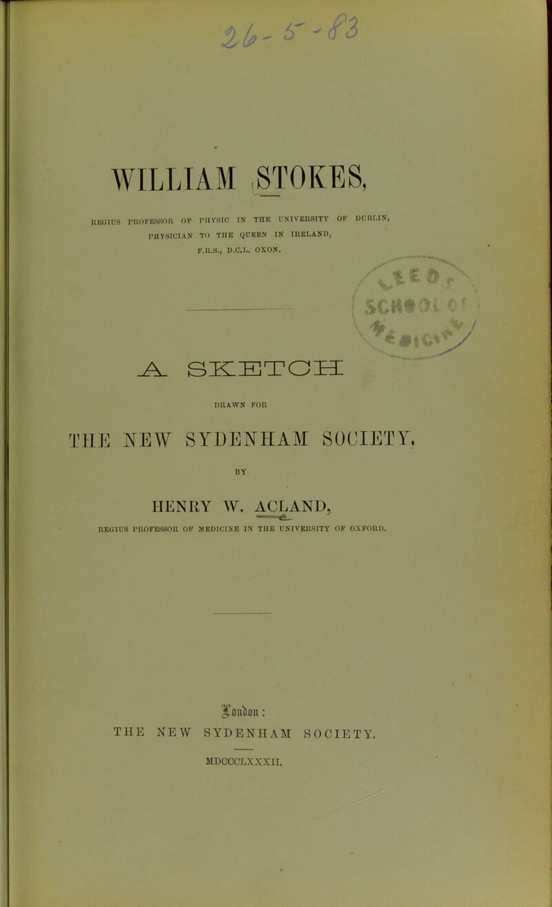 WILLIAM STOKES, UKGIUS PROKESSOa OP PIIVSIC IN THE UNIVERSITY OF DUIJMN, PHTSICIAN TO THE QQEEN IN IRELAND, F.R.S., D.C.L. OXON. DRAWN FOR THE NEW SYDENHAM SOCIETY, BY HENRY W. ACLAND, REGIUS PROFESSOR OF MEDICINE IN THE UHIVERSITY OF OXFORD. THE NEW SYDENHAM SOCIETY. MDCCCLXXXII.