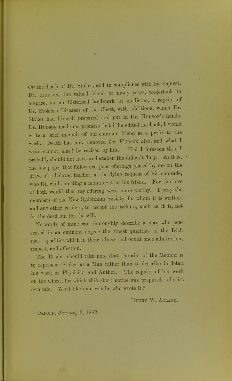 Dr. Hudson, the valued friend of many years, undertook to prepare, as an historical landmark in medicine, a reprint of Dr. Stokes's Diseases of the Chest, with additions, which Dr. Stokes had himself prepared and put in Dr. Hudson's hands. Dr. Hudson made me promise that if he edited the book, I would write a brief memoir of our common friend as a prefix to the work. Death has now removed Dr. Hudson also, and what I write cannot, alas! be revised by him. Had I foreseen this, I probably should not have undertaken the difficult duty. As it is, the few pages that follow are poor offerings placed by me on tho grave of a beloved teacher, at the dying request of his comrade, who fell while erecting a monument to his friend. For the love of both would that my offering were more worthy. I pray the members of the New Sydenham Society, for whom it is written, and any other readers, to accept the tribute, such as it is, not for the deed but for the will. No words of mine can thoroughly describe a man who pos- sessed in an eminent degree the finest qualities of the Irish i-ace—qualities which in their fulness call out at once admiration, respect, and affection. The Reader should take note that the aim of the Memoir is to represent Stokes as a Man rather than to describe in detail his work as Physician and Author. The reprint of his work on the Chest, for which this short notice was prepared, tells its own tale. What like man was he who wrote it ? Henry W. Aclakd. Oxford, January 6, 1882.