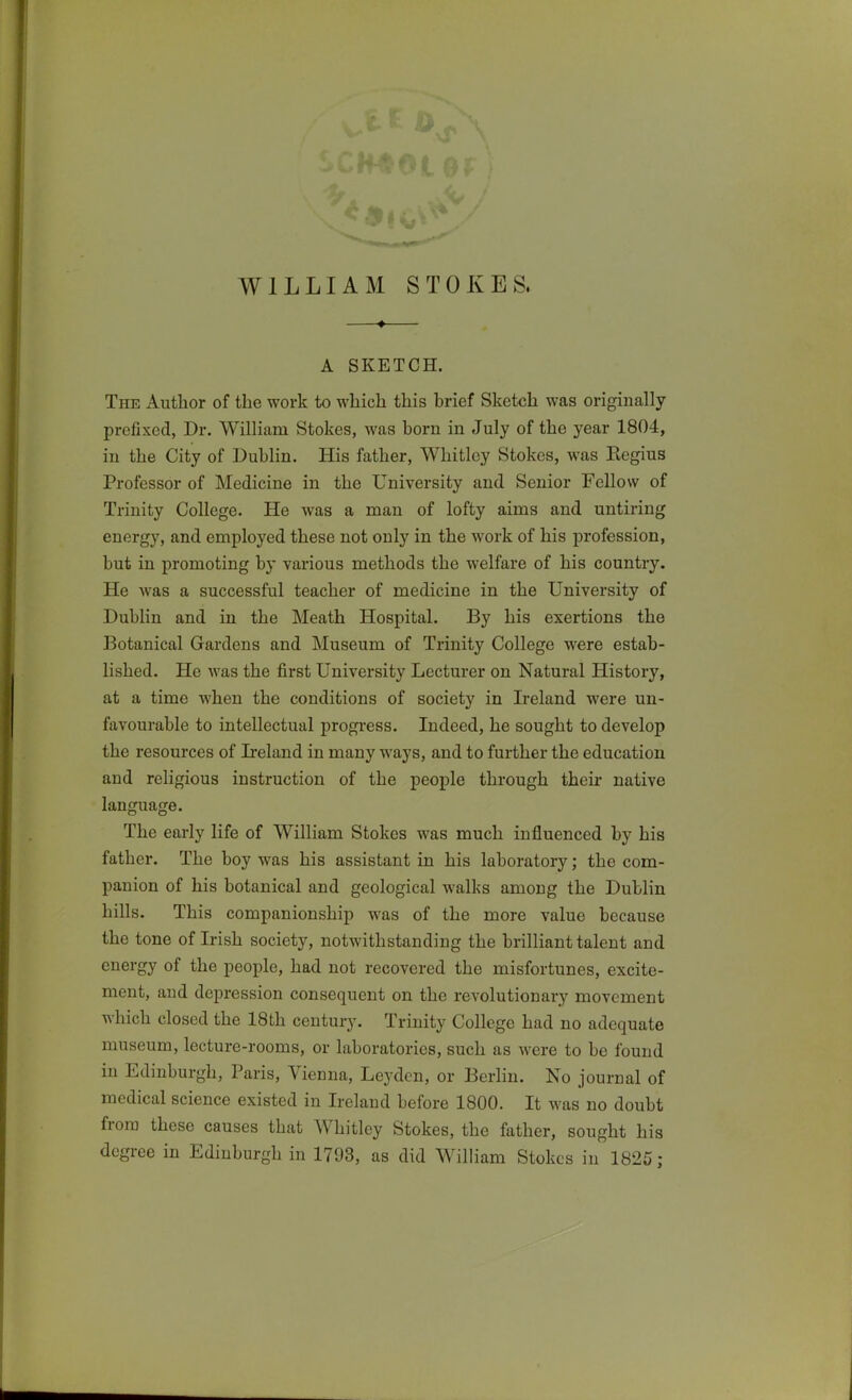 A SKETCH. The Author of the work to which this brief Sketch was originally prefixed, Dr. William Stokes, was horn in July of the year 1804, in the City of Dublin. His father, Whitley Stokes, was Kegius Professor of Medicine in the University and Senior Fellow of Trinity College. He was a man of lofty aims and untiring energy, and employed these not only in the work of his profession, but in promoting by various methods the welfare of his country. He was a successful teacher of medicine in the University of Dublin and in the Meath Hospital. By his exertions the Botanical Gardens and Museum of Trinity College were estab- lished. He was the first University Lecturer on Natural History, at a time when the conditions of society in Ireland were un- favourable to intellectual progi-ess. Indeed, he sought to develop the resources of Ireland in many ways, and to further the education and religious instruction of the people through their native language. The early life of William Stokes was much influenced by his father. The boy was his assistant in his laboratory; the com- panion of his botanical and geological walks among the Dublin hiUs. This companionship was of the more value because the tone of Irish society, notwithstanding the brilliant talent and energy of the people, had not recovered the misfortunes, excite- ment, and depression consequent on the revolutionary movement which closed the 18th century. Trinity College had no adequate museum, lecture-rooms, or laboratories, such as were to be found in Edinburgh, Paris, Vienna, Leydcn, or Berhn. No journal of medical science existed in Ireland before 1800. It was no doubt from these causes that Whitley Stokes, the father, sought his degree in Edinburgh in 1793, as did William Stokes in 182C;