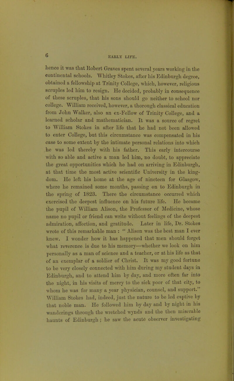 EAKLY LIFE. lience it was that Kobert Graves spent several years working in the continental schools. Whitley Stokes, after his Edinburgh degree, obtained a fellowship at Trinity College, which, however, religious scruples led him to resign. He decided, probably in consequence of these scruples, that his sons should go neither to school nor college. William received, however, a thorough classical education from John Walker, also an ex-Fellow of Trinity College, and a learned scholar and mathematician. It was a source of regret to William Stokes in after life that he had not been allowed to enter College, but this circumstance was compensated in hia case to some extent by the intimate personal relations into which .he was led thereby with his father. This early intercourse with so able and active a man led him, no doubt, to appreciate the great opportunities which he had on arriving in Edinburgh, at that time the most active scientific University in the king- dom. He left his home at the age of nineteen for Glasgow, where he remained some months, passing on to Edinburgh iu the spring of 1823. There the circumstance occurred Avhich exercised the deepest influence on his future life. He became the pupil of William Alison, the Professor of Medicine, whose name no pupil or friend can write without feehugs of the deepest admiration, affection, and gratitude. Later in life. Dr. Stokes wrote of this remarkable man :  Alison was the best man I ever knew. I wonder how it has happened that men should forget what reverence is due to his memory—whether we look on him personally as a man of science and a teacher, or at his life as that of an exemplar of a soldier of Christ. It was my good fortune to be very closely connected with him during my student days in Edinburgh, and to attend him by day, and more often far into the night, in his visits of mercy to the sick poor of that city, to whom he was for many a year physician, counsel, and support. William Stokes had, indeed, just the nature to be led captive by that noble man. He followed him by day and by night in his wanderings through the wretched wynds and the then miserable haunts of Edinburgh ; he saw the acut6 observer investigating