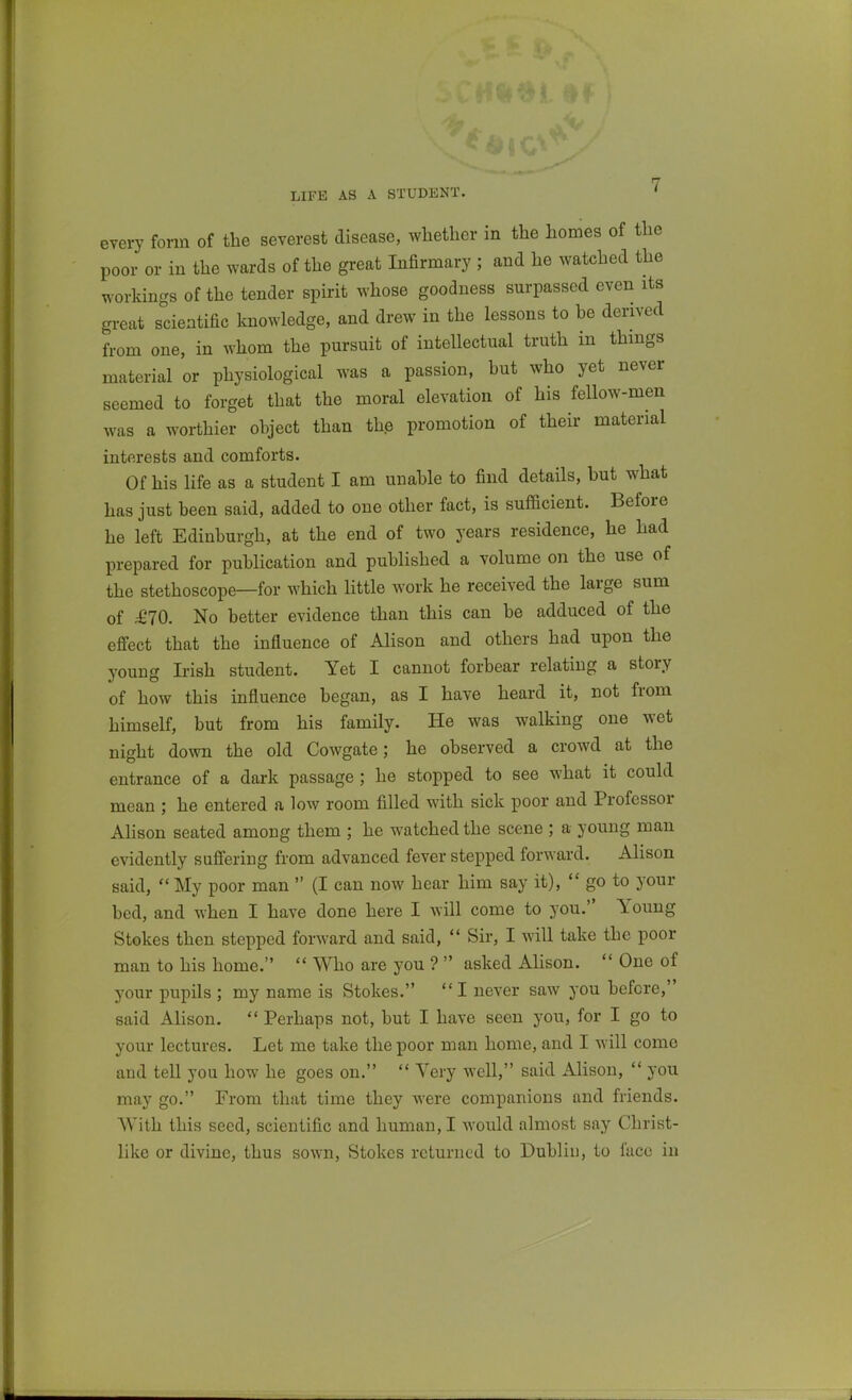 LIFE AS A STUDENT. every form of the severest disease, whether in the homes of the poor or in the wards of the great Infirmary ; and he watched the workings of the tender spirit whose goodness surpassed even its great scientific knowledge, and drew in the lessons to he derived from one, in whom the pursuit of intellectual truth in things material or physiological was a passion, hut who yet never seemed to forget that the moral elevation of his fellow-men was a worthier ohject than the promotion of their material interests and comforts. Of his life as a student I am unahle to find details, but what has just been said, added to one other fact, is sufficient. Before he left Edinburgh, at the end of two years residence, he had prepared for publication and published a volume on the use of the stethoscope—for which little work he received the large sum of £10. No better evidence than this can be adduced of the effect that the influence of Alison and others had upon the young Irish student. Yet I cannot forbear relating a story of how this influence began, as I have heard it, not from himself, but from his family. He was walking one wet night down the old Cowgate; he observed a crowd at the entrance of a dark passage; he stopped to see what it could mean ; he entered a low room filled with sick poor and Professor AHson seated among them ; he watched the scene ; a young man evidently suffering from advanced fever stepped forward. Alison said,  My poor man  (I can now hear him say it),  go to your bed, and when I have done here I will come to you. Young Stokes then stepped forward and said,  Sir, I will take the poor man to his home.  Who are you ?  asked AHson.  One of your pupils ; my name is Stokes. I never saw you before, said Alison.  Perhaps not, but I have seen you, for I go to your lectures. Let me take the poor man home, and I will come and tell you how he goes on.  Very well, said AHson,  you may go. From that time they were companions and friends. With this seed, scientific and human, I would almost say Christ- like or divine, thus sown. Stokes returned to Dublin, to face in