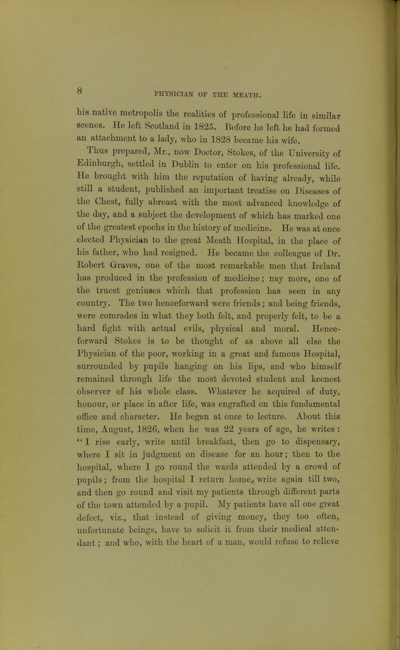 PHYSICIAN OF THE MEATH. Lis native metropolis the realities of professional life in similar scenes. He left Scotland in 1825. Before he left he had formed an attachment to a lady, who in 1828 became his wife. Thus prepared, Mr., now Doctor, Stokes, of the University of Edinburgh, settled in Dublin to enter on his professional life. He brought with him the reputation of having already, while still a student, published an important treatise on Diseases of the Chest, fully abreast with the most advanced knowledge of the day, and a subject the development of which has marked one of the greatest epochs in the history of medicine. He was at once elected Physician to the great Meath Hospital, in the place of his father, who had resigned. He became the colleague of Dr. Robert Graves, one of the most remarkable men that Ireland has produced in the profession of medicine; nay more, one of the truest geniuses which that profession has seen in any country. The two henceforward were friends; and being friends, were comrades in what they both felt, and properly felt, to be a hard fight with actual evils, physical and moral. Hence- forward Stokes is to be thought of as above all else the Physician of the poor, working in a great and famous Hospital, surrounded by pupils hanging on his lips, and who himself remained through life the most devoted student and keenest observer of his whole class. Whatever he acquired of duty, honour, or place in after life, was engrafted on this fundamental office and character. He began at once to lecture. About this time, August, 1826, when he was 22 years of age, he writes :  1 rise early, write until breakfast, then go to dispensary, where I sit in judgment on disease for an hour; then to the hospital, where I go round the wards attended by a crowd of pupils; from the hospital I return home,^ write again till two, and then go round and visit my patients through different parts of the town attended by a pupil. My patients have all one gi-eat defect, viz., that instead of giving money, they too often, unfortunate beings, have to solicit it from their medical atten- dant ; and who, with the heart of a man, would refuse to relieve