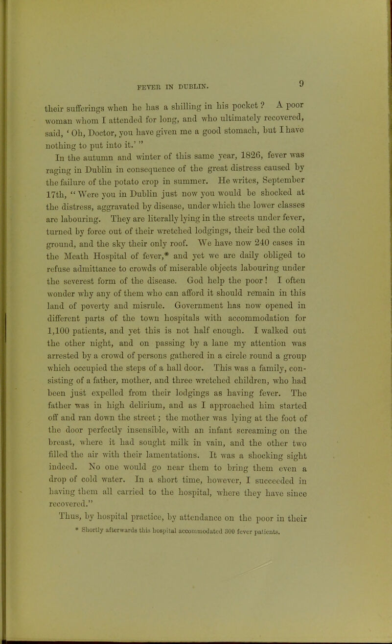 FEVER IN DUBLIN. their sufferings when he has a shilling in his pocket ? A poor woman whom I attended for long, and who ultimately recovered, said, ' Oh, Doctor, you have given me a good stomach, hut I have nothing to put into it.'  In the autumn and winter of this same year, 1826, fever was raging in Dublin in consequence of the great distress caused hy the failure of the potato crop in summer. He writes, September 17th,  Were you in Dublin just now you would be shocked at the distress, aggravated by disease, under which the lower classes are labouring. They are Hterally lying in the streets under fever, turned by force out of their wretched lodgings, their bed the cold ground, and the sky their only roof. We have now 240 cases in the Meath Hospital of fever,* and yet we are daily obliged to refuse admittance to crowds of miserable objects labouring under the severest form of the disease. God help the poor! I often wonder why any of them who can afford it should remain in this land of poverty and misrule. Government has now opened in different parts of the town hospitals with accommodation for 1,100 patients, and yet this is not half enough. I walked out the other night, and on passing by a lane my attention was arrested by a crowd of persons gathered in a circle round a group which occupied the steps of a hall door. This was a family, con- sisting of a father, mother, and three wretched children, who had been just expelled from their lodgings as having fever. The father was in high delirium, and as I approached him started off and ran down the street; the mother was lying at the foot of the door perfectly insensible, with an infant screaming on the breast, where it had sought milk in vain, and the other two filled the air with their lamentations. It was a shocking sight indeed. No one would go near them to bring them even a drop of cold water. In a short time, however, I succeeded in having them all carried to the hospital, where they have since recovered. Thus, by hospital practice, by attendance on the poor in their * Shortly afterwards this Lospital accommodated 300 fever patients.