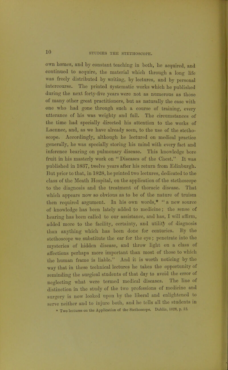 STUDIES THE STETHOSCOPE. own homes, and by constant teaching in both, he acquired, and continued to acquire, the material which through a long life was freely distributed by writing, by lectures, and by personal intercourse. The printed Systematic w^orks which he published during the next forty-five years were not as numerous as those of many other great practitioners, but as naturally the case with one who had gone through such a course of training, every utterance of his was weighty and full. The circumstances of the time had specially directed his attention to the works of Laennec, and, as we have already seen, to the use of the stetho- scope. Accordingly, although he lectured on medical practice generally, he was specially storing his mind with every fact and inference bearing on pulmonary disease. This knowledge bore fruit in his masterly work on  Diseases of the Chest. It was published in 1837, twelve years after his return from Edinburgh. But prior to that, in 1828, he printed two lectures, dedicated to the class of the Meath Hospital, on the application of the stethoscope to the diagnosis and the treatment of thoracic disease. That which appears now so obvious as to be of the nature of truism then required argument. In his own words,*  a new source of knowledge has been lately added to medicine; the sense of hearing has been called to our assistance, and has, I will affirm, added more to the facility, certainty, and utility of diagnosis than anything which has been done for centuries. By the stethoscope we substitute the ear for the eye; penetrate into the mysteries of hidden disease, and throw light on a class of affections perhaps more important than most of those to which the human frame is liable. And it is worth noticing by the way that in these technical lectures he takes the opportunity of reminding the surgical students of that day to avoid the error of neglecting what were termed medical diseases. The line of distinction in the study of the two professions of medicine and surgery is now looked upon by the liberal and enlightened to serve neither and to injure both, and he tells all the students in * Two lectures on the Application of the Stethoscope. Dublin, 1828, p. 12.