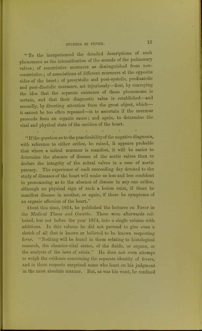 STUDIES IN FEVER. To the inexperienced the detailed descriptions of such phenomena as the intensification of the sounds of the pulmonary valves; of constrictive munnurs as distinguished from non- constrictive; of associations of different murmurs at the opposite sides of the heart; of presystolic and post-systolic, prediastolic and post-diastoHc murmurs, act injuriously—first, hy conveying the idea that the separate existence of these phenomena is certain, and that their diagnostic value is estabhshed—and secondly, hy diverting attention from the great object, which— it cannot be too often repeated—is to ascertain if the murmur proceeds from an organic cause; and again, to determine the vital and physical state of the cavities of the heart. . . • • • If the question as to the practicability of the negative diagnosis, with reference to either orifice, be raised, it appears probable that where a mitral murmur is manifest, it will be easier to determine the absence of disease of the aortic valves than to declare the integrity of the mitral valves in a case of aortic patency. The experience of each succeeding day devoted to the study of diseases of the heart will make us less and less confident in pronouncing as to the absence of disease in any one orifice, although no physical sign of such a lesion exist, if there be manifest disease in another, or again, if there be symptoms of an organic affection of the heart. About this time, 1854, he published the lectures on Fever in the Medical Times and Gazette. These were afterwards col- lected, but not before the year 1874, into a single volume with additions. In this volume he did not pretend to give even a sketch of all that is known or believed to be known respecting fever. Nothing will be found in them relating to histological research, the chemico-vital states, of the fluids, or organs, or the analysis of the laws of crisis. He does not even attempt to weigh the evidence concerning the separate identity of fevers, and in these respects surprised some who leant on his judgment in the most absolute manner. But, as was his wont, he confined