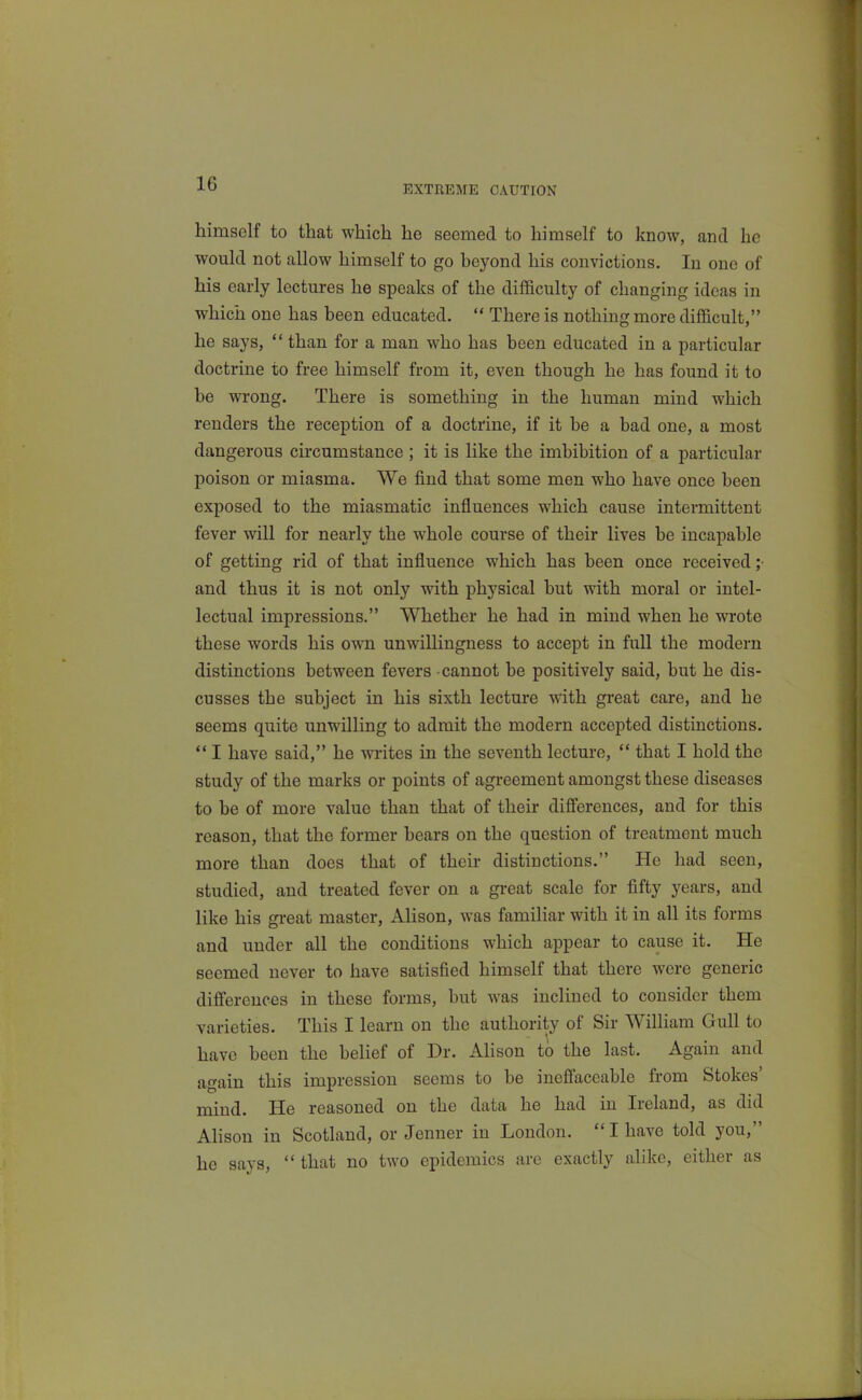 EXTREME CAUTION himself to that which he seemed to himself to know, and he would not allow himself to go beyond his convictions. In one of his early lectures he speaks of the difficulty of changing ideas in which one has been educated.  There is nothing more difficult, he says,  than for a man who has been educated in a particular doctrine to free himself from it, even though he has found it to be wrong. There is something in the human mind which renders the reception of a doctrine, if it be a bad one, a most dangerous circumstance ; it is like the imbibition of a particular poison or miasma. We find that some men who have once been exposed to the miasmatic influences which cause intermittent fever will for nearly the whole course of their lives be incapable of getting rid of that influence which has been once received ;• and thus it is not only with physical but with moral or intel- lectual impressions. Whether he had in mind when he wrote these words his own unwillingness to accept in full the modern distinctions between fevers cannot be positively said, but he dis- cusses the subject in his sixth lecture with great care, and he seems quite unwilling to admit the modern accepted distinctions.  I have said, he writes in the seventh lecture, ** that I hold the study of the marks or points of agreement amongst these diseases to be of more value than that of their difi'erences, and for this reason, that the former bears on the question of treatment much more than does that of their distinctions. He had seen, studied, and treated fever on a gi-eat scale for fifty years, and like his gi-eat master, AHson, was familiar with it in all its forms and under all the conditions which appear to cause it. He seemed never to have satisfied himself that there were generic differences in these forms, but was inclined to consider them varieties. This I learn on the authority of Sir WilHam Gull to have been the belief of Dr. Alison to the last. Again and again this impression seems to be ineffaceable from Stokes' mind. He reasoned on the data he had in Ireland, as did Alison in Scotland, or Jenner in London.  I have told you, he says, that no two epidemics are exactly alike, either as