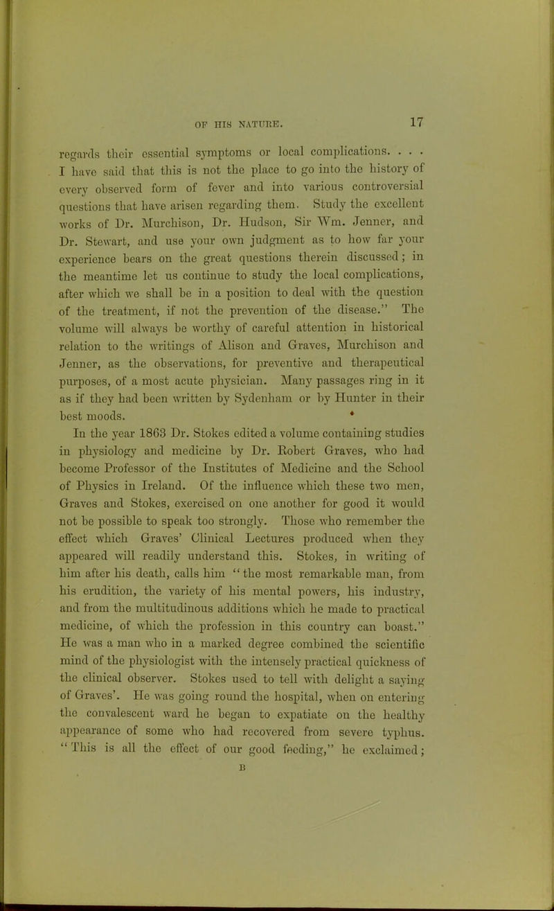 regards their essential symptoms or local complicatioiis. . . . I have said that this is not the place to go into the history of every observed form of fever and into various controversial questions that have arisen regarding them. Study the excellent works of Dr. Murchison, Dr. Hudson, Sir Wm. Jenner, and Dr. Stewart, and use your own judgment as to how far your experience bears on the great questions therein discussed; in the meantime let us continue to study the local complications, after which we shall be in a position to deal with the question of the treatment, if not the prevention of the disease. The volume will always be worthy of careful attention in historical relation to the writings of Alison and Graves, Murchison and Jenner, as the observations, for preventive and therapeutical purposes, of a most acute physician. Many passages ring in it as if they had been written by Sydenham or by Hunter in their best moods. * In the year 1863 Dr. Stokes edited a volume containing studies in physiology and medicine by Dr. Robert Graves, who had become Professor of the Institutes of Medicine and the School of Physics in Ireland. Of the influence which these two men. Graves and Stokes, exercised on one another for good it would not be possible to speak too strongly. Those who remember the effect which Graves' Clinical Lectures produced when they appeared will readily understand this. Stokes, in writing of him after his death, calls him the most remarkable man, from his erudition, the variety of his mental powers, his industry, and from the multitudinous additions which he made to practical medicine, of which the profession in this country can boast. He was a man who in a marked degree combined the scientific mind of the physiologist with the intensely practical quickness of the cHnical observer. Stokes used to tell with delight a saying of Graves'. He was going round the hospital, when on entering the convalescent ward he began to expatiate on the healthy appearance of some who had recovered from severe typhus. This is all the eff'ect of our good feeding, he exclaimed; B