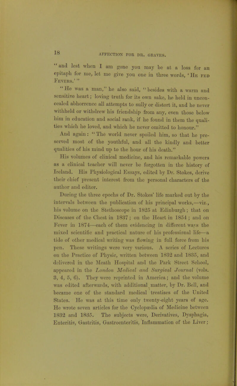 AFFECTION FOR DR. GRAVES. and lest when I am gone you may be at a loss for an epitaph for me, let me give you one in three words, * He fed Fevers.'  He was a man, he also said, besides with a warm and sensitive heart; loving truth for its own sake, he held in uncon- cealed abhorrence all attempts to sully or distort it, and he never withheld or withdrew his friendship from any, even those below him in education and social rank, if he found in them the quali- ties which he loved, and which he never omitted to honour. And again:  The world never spoiled him, so that he pre- served most of the youthful, and all the kindly and better qualities of his mind up to the hour of his death. His volumes of clinical medicine, and his remarkable powers as a clinical teacher will never be forgotten in the history of Ireland. His Physiological Essays, edited by Dr. Stokes, derive their chief present interest from the personal characters of the author and editor. During the three epochs of Dr. Stokes' life marked out by the intervals between the publication of his principal works,—viz., his volume on the Stethoscope in 1825 at Edinburgh; that on Diseases of the Chest in 1837; on the Heart in 1854 ; and on Fever in 1874—each of them evidencing in different ways the mixed scientific and practical nature of his professional life—a tide of other medical writing was flowing in full force from his pen. These writings were very various. A series of Lectures on the Practice of Physic, written between 1832 and 1835, and delivered in the Meath Hospital and the Park Street School, appeared in the London Medical and Surgical Journal (vols. 3, 4, 5, G). They were reprinted in America; and the volume w^as edited afterwards, with additional _ matter, by Dr. Bell, and became one of the standard medical treatises of the United States. He was at this time only twenty-eight years of age. He wrote seven articles for the Cyclopajdia of Medicine between 1832 and 1885. The subjects were. Derivatives, Dysphagia, Enteritis, Gastritis, Gastroenteritis, Inflammation of the Liver;