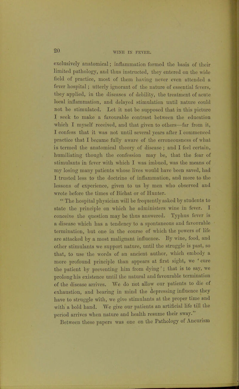 WINE IN FEVER. exclusively anatomical; inflammation formed the basis of their limited pathology, and thus instructed, they entered on the wide field of practice, most of them having never even attended a fever hospital; utterly ignorant of the nature of essential fevers, they applied, in the diseases of debility, the treatment of acute local inflammation, and delayed stimulation until nature could not be stimulated. Let it not be supposed that in this picture I seek to make a favourable contrast between the education which I myself received, and that given to others—far from it, I confess that it was not until several years after I commenced practice that I became fully aware of the erroneousness of what is termed the anatomical theoiy of disease ; and I feel certain, humiliating though the confession may be, that the fear of stimulants in fever with which I was imbued, was the means of my losing many patients whose lives would have been saved, had I trusted less to the doctrine of inflammation, and more to the lessons of experience, given to us by men who observed and wrote before the times of Bichat or of Hunter.  The hospital physician will be frequently asked by students to state the principle on which he administers wine in fever. I conceive the question may be thus answered. Typhus fever is a disease which has a tendency to a spontaneous and favourable termination, but one in the course of which the powers of life are attacked by a most malignant influence. By wane, food, and other stimulants we support nature, until the struggle is past, so that, to use the words of an ancient author, which embody a more profound principle than appears at first sight, we * cure the patient by preventing him from dying'; that is to say, we prolong his existence until the natural and favourable termination of the disease arrives. We do not allow our patients to die of exhaustion, and bearing in mind the depressing influence they have to struggle with, we give stimulants at the proper time and with a bold hand. We give our patients an artificial life till the period arrives when nature and health resume their sway. Between these papers w^as one on the Pathology of Aneurism