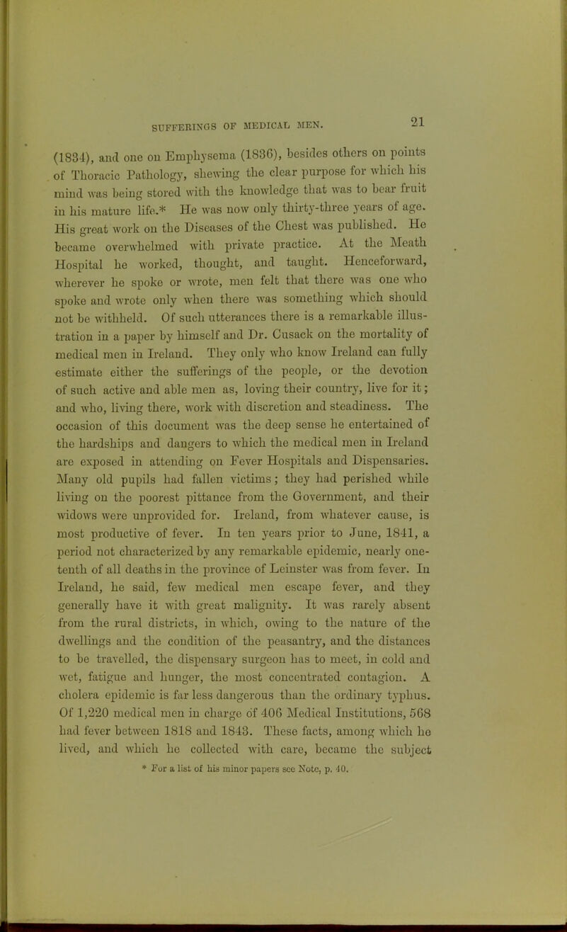 SUFFERINGS OF MEDICAL MEN. (1834), and one ou Emphysema (1836), besides others on points of Thoracic Pathology, shewing the clear purpose for Avhich his mind was being stored with the laiowledge that was to bear fruit in his mature life,* He was now only thirty-three years of age. His great work on the Diseases of the Chest was published. He became overwhelmed with private practice. At the Meath Hospital he worked, thought, and taught. Henceforward, wherever he spoke or wrote, men felt that there was one who spoke and wrote only when there was something which should not be withheld. Of such utterances there is a remarkable illus- tration in a paper by himself and Dr. Cusack on the mortality of medical men in Ireland. They only who know Ireland can fully estimate either the sufferings of the people, or the devotion of such active and able men as, loving their country, live for it; and who, living there, work with discretion and steadiness. The occasion of this document was the deep sense he entertained of the hardships and dangers to which the medical men in Ireland are exposed in attending on Fever Hospitals and Dispensaries. Many old pupils had fallen victims; they had perished while living on the poorest pittance from the Government, and their widows were unprovided for. Ireland, from whatever cause, is most productive of fever. In ten years prior to June, 18-11, a period not characterized by any remarkable epidemic, nearly one- tenth of all deaths in the province of Leinster was from fever. In Ireland, he said, few medical men escape fever, and they generally have it with great malignity. It was rarely absent from the rural districts, in which, owing to the nature of the dwellings and the condition of the peasantry, and the distances to be travelled, the dispensary surgeon has to meet, in cold and wet, fatigue and hunger, the most concentrated contagion. A cholera epidemic is far less dangerous than the ordinary typhus. Of 1,220 medical men in charge of 40G Medical Institutions, 5G8 had fever between 1818 and 1843. These facts, among which he lived, and which he collected with care, became the subject ♦ For a list of his minor papers sec Note, p. 40.