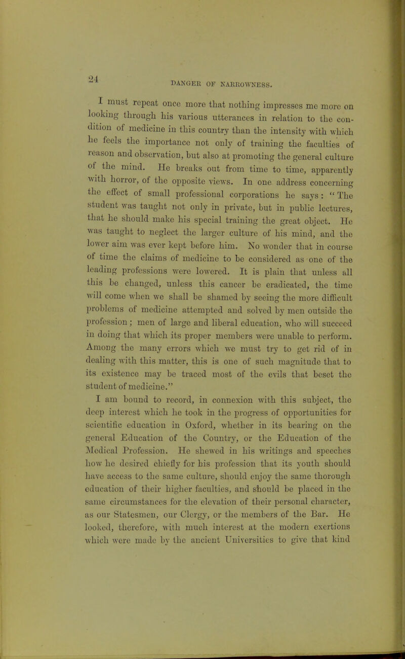 94 RANGER OF NAIiliOVVNESS. I must repeat once more that nothing impresses me more on looking through his various utterances in relation to the con- dition of medicine in this country than the intensity with which he feels the importance not only of training the faculties of reason and observation, but also at promoting the general culture of the mind. He breaks out from time to time, apparently Avith horror, of the opposite views. In one address concerning the effect of small professional corporations he says:  The student was taught not only in private, but in public lectures, that he should make his special training the great object. He was taught to neglect the larger culture of his mind, and the lower aim was ever kept before him. No wonder that in course of time the claims of medicine to be considered as one of the leading professions were lowered. It is plain that unless all this be changed, unless this cancer be eradicated, the time will come when we shall be shamed by seeing the more difficult problems of medicine attempted and solved by men outside the profession; men of large and liberal education, who will succeed in doing that which its proper members were unable to perform. Among the many errors which we must try to get rid of in dealing with this matter, this is one of such magnitude that to its existence may be traced most of the evils that beset the student of medicine. I am bound to record, in connexion with this subject, the deep interest which he took in the progress of opportunities for scientific education in Oxford, whether in its bearing on the general Education of the Country, or the Education of the Medical Profession. He shewed in his writings and speeches how he desired chiefly for his profession that its youth should have access to the same culture, should enjoy the same thorough education of their higher faculties, and should be placed in the same circumstances for the elevation of their personal character, as our Statesmen, our Clergy, or the members of the Bar. He looked, therefore, with much interest at the modern exertions which were made by the ancient Universities to give that kind