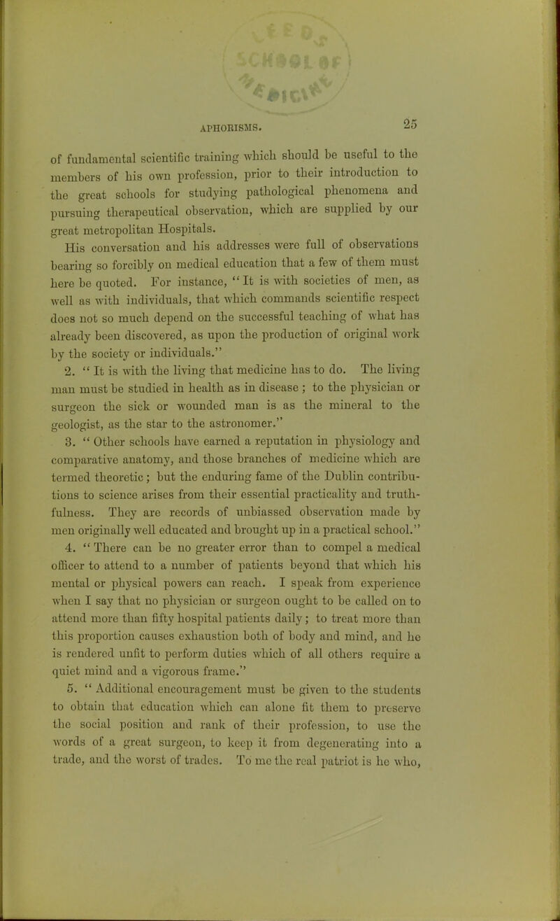 APHORISMS. -^O of funtkmental scientific training which should be useful to the members of his own profession, prior to their introduction to the great schools for studying pathological phenomena and pursuing therapeutical observation, which are supplied by our great metropolitan Hospitals. His conversation and his addresses were full of observations bearing so forcibly on medical education that a few of them must here be quoted. For instance, It is with societies of men, as well as with individuals, that which commands scientific respect does not so much depend on the successful teaching of what has already been discovered, as upon the production of original work by the society or individuals. 2.  It is with the living that medicine has to do. The living man must be studied in health as in disease ; to the physician or surgeon the sick or wounded man is as the mineral to the feologist, as the star to the astronomer. 3.  Other schools have earned a reputation in physiology and comparative anatomy, and those branches of medicine which are termed theoretic; but the enduring fame of the Dublin contribu- tions to science arises from their essential practicality and truth- fulness. They are records of unbiassed observation made by men originally well educated and brought up in a practical school. 4.  There can be no gi-eater error than to compel a medical officer to attend to a number of patients beyond that which his mental or physical powers can reach. I speak from experience when I say that no physician or surgeon ought to be called on to attend more than fifty hospital patients daily; to treat more than this proportion causes exhaustion both of body and mind, and he is rendered unfit to perform duties which of all others require a quiet mind and a vigorous frame. 5.  Additional encouragement must be given to the students to obtain that education which can alone fit them to preserve the social position and rank of their profession, to use the words of a great surgeon, to keep it from degenerating into a trade, and the worst of trades. To me the real patriot is he who,