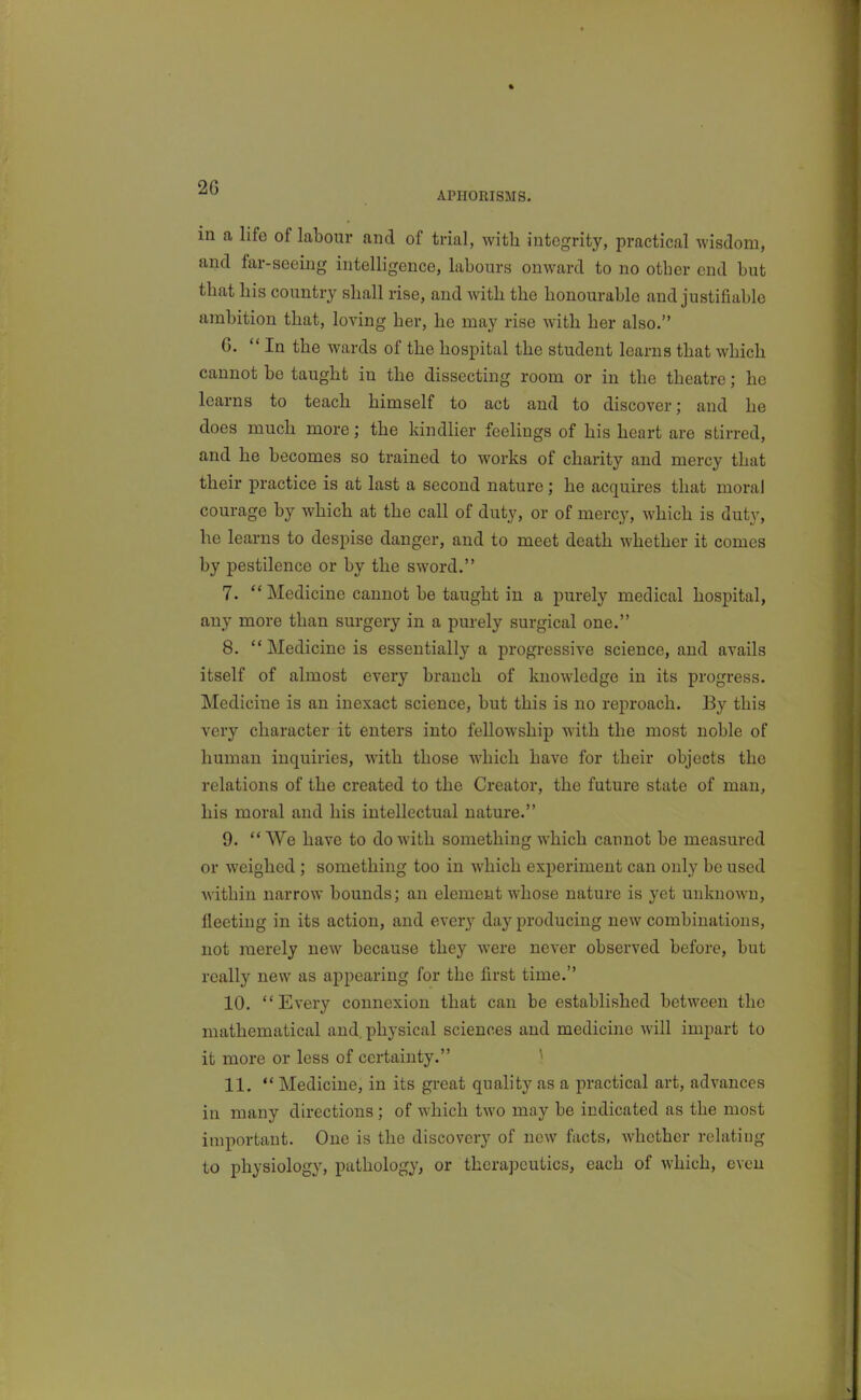 APHORISMS. in a life of labour and of trial, with integrity, practical wisdom, and far-seeing intelligence, labours onward to no otber end but that bis country shall rise, and with the honourable and justifiable ambition that, loving her, he may rise with her also. G. In the wards of the hospital the student learns that which cannot bo taught iu the dissecting room or in the theatre; he learns to teach himself to act and to discover; and he does much more; the kindlier feelings of his heart are stirred, and he becomes so trained to works of charity and mercy that their practice is at last a second nature; he acquires that moral courage by which at the call of duty, or of mercy, which is duty, he learns to despise danger, and to meet death whether it comes by pestilence or by the sword. 7.  Medicine cannot be taught in a purely medical hospital, any more than surgery in a purely surgical one. 8. Medicine is essentially a progressive science, and avails itself of almost every branch of knowledge in its progress. Medicine is an inexact science, but this is no reproach. By this very character it enters into fellowship with the most noble of human inquiries, with those which have for their objects the relations of the created to the Creator, the future state of man, his moral and his intellectual nature. 9. VVe have to do with something which cannot be measured or weighed; something too in which experiment can only be used within narrow bounds; an element whose nature is yet unknown, fleeting in its action, and every day producing new combinations, not merely new because they were never observed before, but really new as appearing for the first time. 10. Every connexion that can be established between the mathematical and. physical sciences and medicine will impart to it more or less of certainty. 11.  Medicine, in its great quality as a practical art, advances in many directions ; of which two may be indicated as the most important. One is the discovery of new facts, whether relating to physiology, pathology, or therapeutics, each of which, evcu