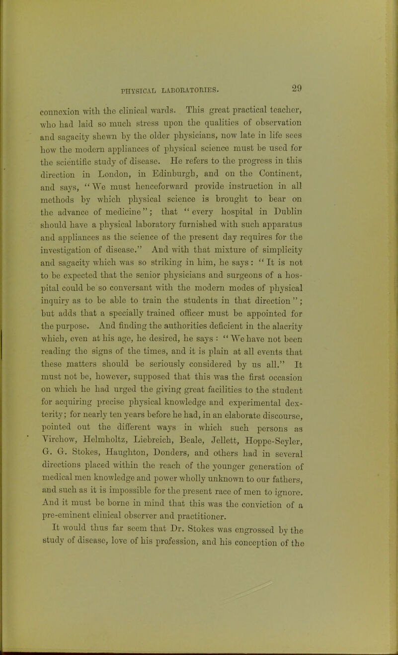 PHYSICAL LABOBATORIES. connexion with the clinical wards. This great practical teacher, who had laid so much stress upon the qualities of ohservation and sagacity shewn hy the older physicians, now late in life sees how the modern appliances of physical science must he used for the scientific study of disease. He refers to the progress in this direction in London, in Edinburgh, and on the Continent, and says, We must henceforward provide instniction in all methods hy which physical science is brought to bear on the advance of medicine; that  every hospital in Dublin should have a physical laboratory furnished with such apparatus and appliances as the science of the present day requires for the investigation of disease. And with that mixture of simplicity and sagacity which was so striking in him, he says :  It is not to be expected that the senior physicians and surgeons of a hos- pital could be so conversant with the modern modes of physical inquiry as to be able to train the students in that direction ; but adds that a specially trained officer must be appointed for the purpose. And finding the authorities deficient in the alacrity which, even at his age, he desired, he says : We have not been reading the signs of the times, and it is plain at all events that these matters should be seriously considered by us all. It must not be, however, supposed that this was the first occasion on which he had urged the giving great facilities to the student for acquiring precise physical knowledge and experimental dex- terity; for nearly ten years before he had, in an elaborate discourse, pointed out the different ways in which such persons as Virchow, Helmholtz, Liebreich, Beale, Jellett, Hoppe-Seyler, G. G. Stokes, Haughton, Bonders, and others had in several directions placed within the reach of the younger generation of medical men knowledge and power wholly unknown to our fathers, and such as it is impossible for the present race of men to ignore. And it must be borne in mind that this was the conviction of a pre-eminent clinical observer and practitioner. It would thus far seem that Dr. Stokes was engrossed by the study of disease, love of his profession, and his conception of the