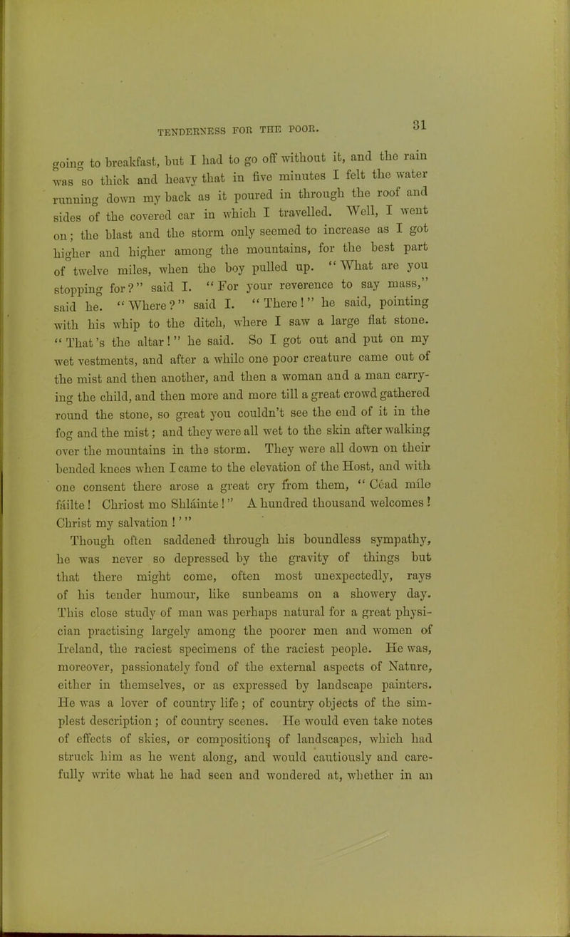 TENDERNESS FOR THE POOR. going to breakfast, but I had to go off without it, and the rain was so thick and heavy that in five minutes I felt the water running down my back as it poured in through the roof and sides of the covered car in which I travelled. Well, I went on; the blast and the storm only seemed to increase as I got higher and higher among the mountains, for the best part oftwelve miles, when the boy pulled up. What are you stopping for? said I. For your reverence to say mass, said he. Where? said I. There! he said, pointing with his whip to the ditch, where I saw a large flat stone. That's the altar! he said. So I got out and put on my wet vestments, and after a while one poor creature came out of the mist and then another, and then a woman and a man carry- ing the child, and then more and more till a great crowd gathered round the stone, so great you couldn't see the end of it in the fog and the mist; and they were all wet to the skin after walking over the mountains in the storm. They were all down on their bended Icnces when I came to the elevation of the Host, and with one consent there arose a great cry from them,  Cead mile failte ! Chriost mo Shlainte ! A hundred thousand welcomes ! Christ my salvation !'  Though often saddened through his boundless sympathy, he was never so depressed by the gravity of things but that there might come, often most unexpectedly, rays of his tender humour, hke sunbeams on a showery day. This close study of man was perhaps natural for a great physi- cian practising largely among the poorer men and women of Ireland, the raciest specimens of the raciest people. He was, moreover, passionately fond of the external aspects of Nature, either in themselves, or as expressed by landscape painters. He was a lover of country life; of country objects of the sim- plest description; of country scenes. He would even take notes of effects of skies, or composition^ of landscapes, which had struck him as he went along, and would cautiously and care- fully write what he had seen and wondered at, whether in an