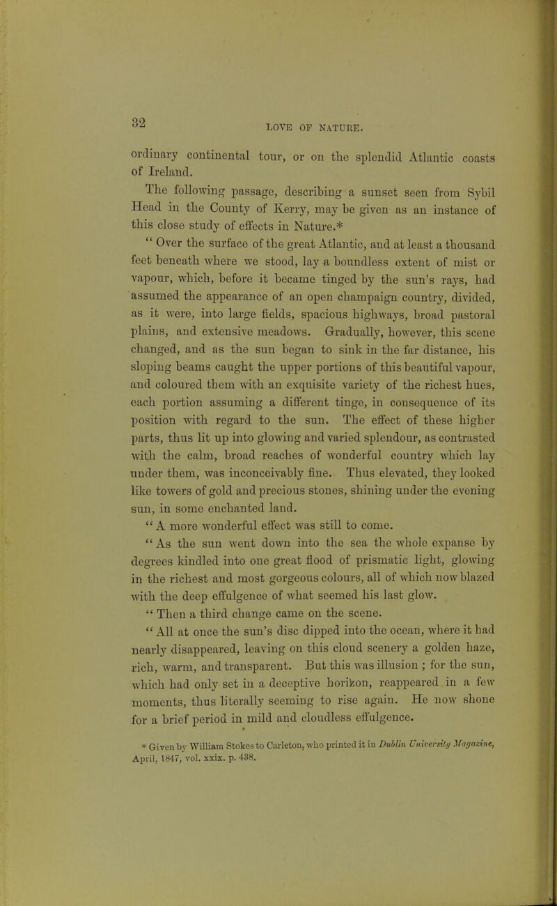 LOVE OP NATURE. orclinavy continental tour, or on the splcndicl Atlantic coasts of Ireland. The following passage, describing a sunset seen from Sybil Head in the County of Kerry, may be given as an instance of this close study of effects in Nature.*  Over the surface of the great Atlantic, and at least a thousand feet beneath where we stood, lay a boundless extent of mist or vapour, which, before it became tinged by the sun's rays, had assumed the appearance of an open champaign country, divided, as it were, into large fields, spacious highways, broad pastoral plains, and extensive meadows. Gradually, however, this scene changed, and as the sun began to sink in the far distance, his sloping beams caught the upper portions of this beautiful vapour, and coloured them with an exquisite variety of the richest hues, each portion assuming a different tinge, in consequence of its position with regard to the sun. The effect of these higher parts, thus lit up into glowing and varied splendour, as contrasted with the calm, broad reaches of wonderful country which lay under them, was inconceivably fine. Thus elevated, they looked like towers of gold and precious stones, shining under the evening sun, in some enchanted land. A more wonderful effect was still to come.  As the sun went down into the sea the whole expanse by degrees kindled into one great flood of prismatic light, glowing in the richest and most gorgeous colours, all of which now blazed with the deep effulgence of what seemed his last glow. '* Then a third change came on the scene.  All at once the sun's disc dipped into the ocean, where it had nearly disappeared, leaving on this cloud scenery a golden haze, rich, warm, and transparent. But this was illusion ; for the sun, which had only set in a deceptive horifeon, reappeared in a few moments, thus literally seeming to rise again. He now shone for a brief period in mild and cloudless eftulgence. * Given by William Stokes to Carleton, who printed it iu Dublin University Maffagine, April, 18-17, vol. sxix. p. 438.