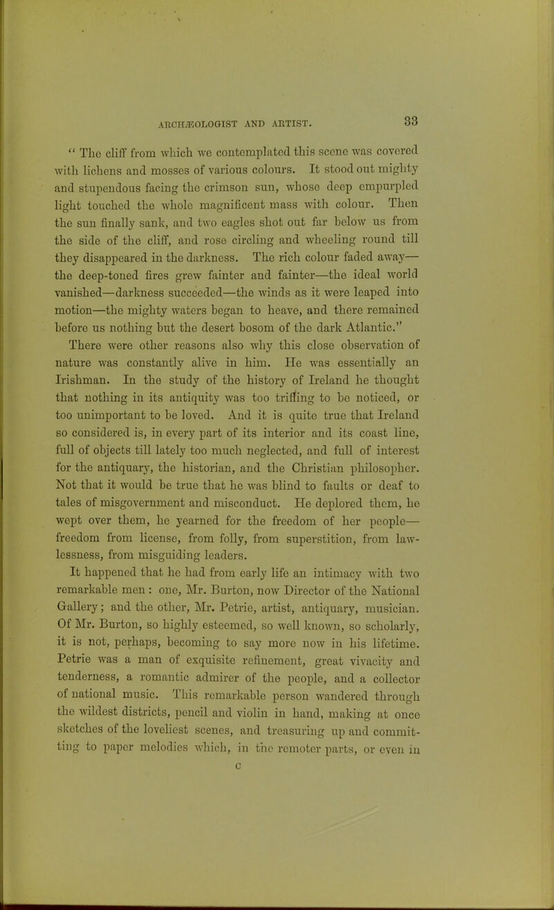 AECHiEOLOaiST AND ARTIST.  The cliff from which we contemplated this scene was covered with lichens and mosses of various colours. It stood out mighty and stupendous facing the crimson sun, whose deep empurpled light touched the whole magnificent mass with colour. Then the sun finally sank, and two eagles shot out far helow us from the side of the cliff, and rose circling and wheeling round till they disappeared in the darkness. The rich colour faded away— the deep-toned fires grew fainter and fainter—the ideal world vanished—darkness succeeded—the winds as it were leaped into motion—the mighty waters began to heave, and there remained before us nothing but the desert bosom of the dark Atlantic. There were other reasons also why this close observation of nature was constantly alive in him. He was essentially an Irishman. In the study of the history of Ireland he thought that nothing in its antiquity was too trifling to be noticed, or too unimportant to be loved. And it is quite true that Ireland so considered is, in every part of its interior and its coast line, full of objects till lately too much neglected, and full of interest for the antiquary, the historian, and the Christian philosopher. Not that it would be true that he was blind to faults or deaf to tales of misgovernment and misconduct. He deplored them, he wept over them, he yearned for the freedom of her people— freedom from license, from folly, from superstition, from law- lessness, from misguiding leaders. It happened that he had from early life an intimacy with two remarkable men : one, Mr. Burton, now Director of the National Gallery; and the other, Mr. Petrie, artist, antiquary, musician. Of Mr. Burton, so highly esteemed, so well known, so scholarly, it is not, perhaps, becoming to say more now in his lifetime. Petrie was a man of exquisite refinement, great vivacity and tenderness, a romantic admirer of the people, and a collector of national music. This remarkable person wandered through the wildest districts, pencil and violin in hand, making at once sketches of the loveliest scenes, and treasuring up and commit- ting to paper melodies which, in the remoter parts, or even in