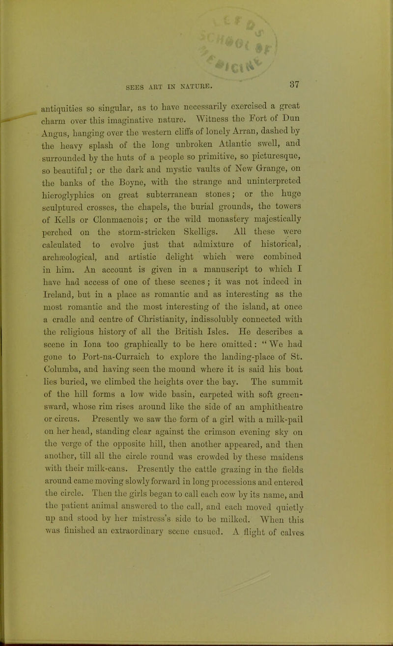 SEES ART IN NATURE. antiquities so singular, as to have necessarily exercised a great charm over this imaginative nature. Witness the Fort of Dun Angus, hanging over the western cliffs of lonely Arran, dashed by the heavy splash of the long unbroken Atlantic swell, and surrounded by the huts of a people so primitive, so picturesque, so beautiful; or the dark and mystic vaults of New Grange, on the banks of the Boyne, with the strange and uninterpreted hieroglyphics on great subterranean stones; or the huge sculptured crosses, the chapels, the burial grounds, the towers of Kells or Clonmacnois; or the wild monastery majestically perched on the storm-stricken Skelligs. All these Tvere calculated to evolve just that admixture of historical, archaeological, and artistic delight which were combined in him. An account is given in a manuscript to which I have had access of one of these scenes; it was not indeed in Ireland, but in a place as romantic and as interesting as the most romantic and the most interesting of the island, at once a cradle and centre of Christianity, indissolubly connected with the religious history of all the British Isles. He describes a scene in lona too graphically to be here omitted:  We had gone to Port-na-Curraich to explore the landing-place of St. Columba, and having seen the mound where it is said his boat lies buried, we climbed the heights over the bay. The summit of the hill forms a low wide basin, carpeted with soft green- sward, whose rim rises around like the side of an amphitheatre or circus. Presently we saw the form of a girl with a milk-pail on her head, standing clear against the crimson evening sky on the verge of the opposite hill, then another appeared, and then another, till all the circle round was crowded by these maidens with their milk-cans. Presently the cattle grazing in the fields around came moving slowly forward in long processions and entered the circle. Then the girls began to call each cow by its name, and the patient animal answered to the call, and each moved quietly up and stood by her mistress's side to be milked. When this was finished an extraordinary scene ensued. A flight of calves