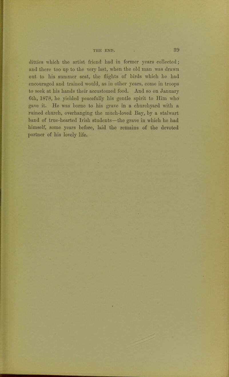 ditties which the artist friend had in former jeavs collected; and there too up to the very last, when the old man was drawn out to his summer seat, the flights of birds which he had encouraged and trained would, as in other years, come in troops to seek at his hands their accustomed food. And so on January 6th, 1878, he yielded peacefully his gentle spirit to Him wha gave it. He was borne to his grave in a churchyard with a ruined church, overhanging the much-loved Bay, by a stalwart band of true-hearted Irish students—the grave in which he had himself, some years before, laid the remains of the devoted partner of his lovely life.