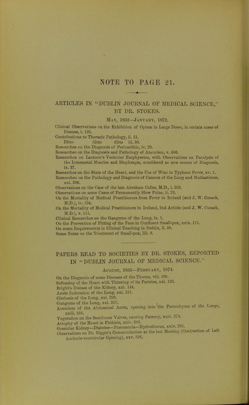 NOTE TO PAGE 21. —♦— ARTICLES IN DUBLIN JOURNAL OF ]\IEDICAL SCIENCE, BY DR. STOKES. May, 1832—Januaey, 1872. Clinical Observations on the Exhibition of Opium in Large Doses, in certain cases of Disease, i. 125, Contributions to Thoracic Pathology, ii. 51. Ditto ditto ditto iii. 50. Researches on the Diagnosis of Pericarditis, iv. 29. Researches on the Diagnosis and Pathology of Aneurism, v. 400. Researches on Laennec's Vesicular Emphysema, with Observations on Paralysis of the Intercostal Muscles and Diaphragm, considered as new source of Diagnosis, ix. 27. Researches on the State of the Heart, and the Use of Wine in Typhous Fever, xv. 1. Researches on the Pathology and Diagnosis of Cancers of the Lung and Mediastinum, xxi. 206. Observations on the Case of the late Abraham Colles, M.D., i. 303. Observations on some Cases of Permanently Slow Pulse, ii. 73. On the Mortality of Medical Practitioners from Fever in Ireland (and J. W. Cusack, M.D.), iv. 134, On the Mortality of Medical Practitioners in Ireland, 2nd Article (and J, W. Cusack, M.D.), V. 111. Clinical Researches on the Gangrene of the Lung, ix. 1, On the Prevention of Pitting of the Face in Confluent Small-pox, xxix. 111. On some Requirements in Clinical Teaching in Dublin, li. 38. Some Notes on the Treatment of Small-pox, liii. 9. PAPERS READ TO SOCIETIES BY DR, STOKES, REPORTED IN DUBLIN JOURNAL OF aiEDICAL SCIENCE. August, 1835—Febeuary, 1874. On the Diagnosis of some Diseases of the Thorax, viii. 196. Softening of the Heart with Thinning of its Parietes, xxi. 133. Bright's Disease of the Kidney, xxi. 144. Acute Induration of the Lung, xxi. 161, Cirrhosis of the Lung, xxi. 293. Gangrene of the Lung, xxi. 317, . , t Aneurism of the Abdominal Aorta, opening into *the Parenchyma of the I-ungs, xxiii. 166. -Of Vegetation on the Semilunar Valves, causing Patency, xsiv. 27J. Atrophy of the Heart in Phthisis, xxiv. Granular Kidney—Diabetes—Pneumonia-Hydrothorax, xxiv. 295. Observations on Dr. Bigger's Communication at the last Meeting (Contraction of Left Auriculo-vcntricular Opening), xxv. 526.