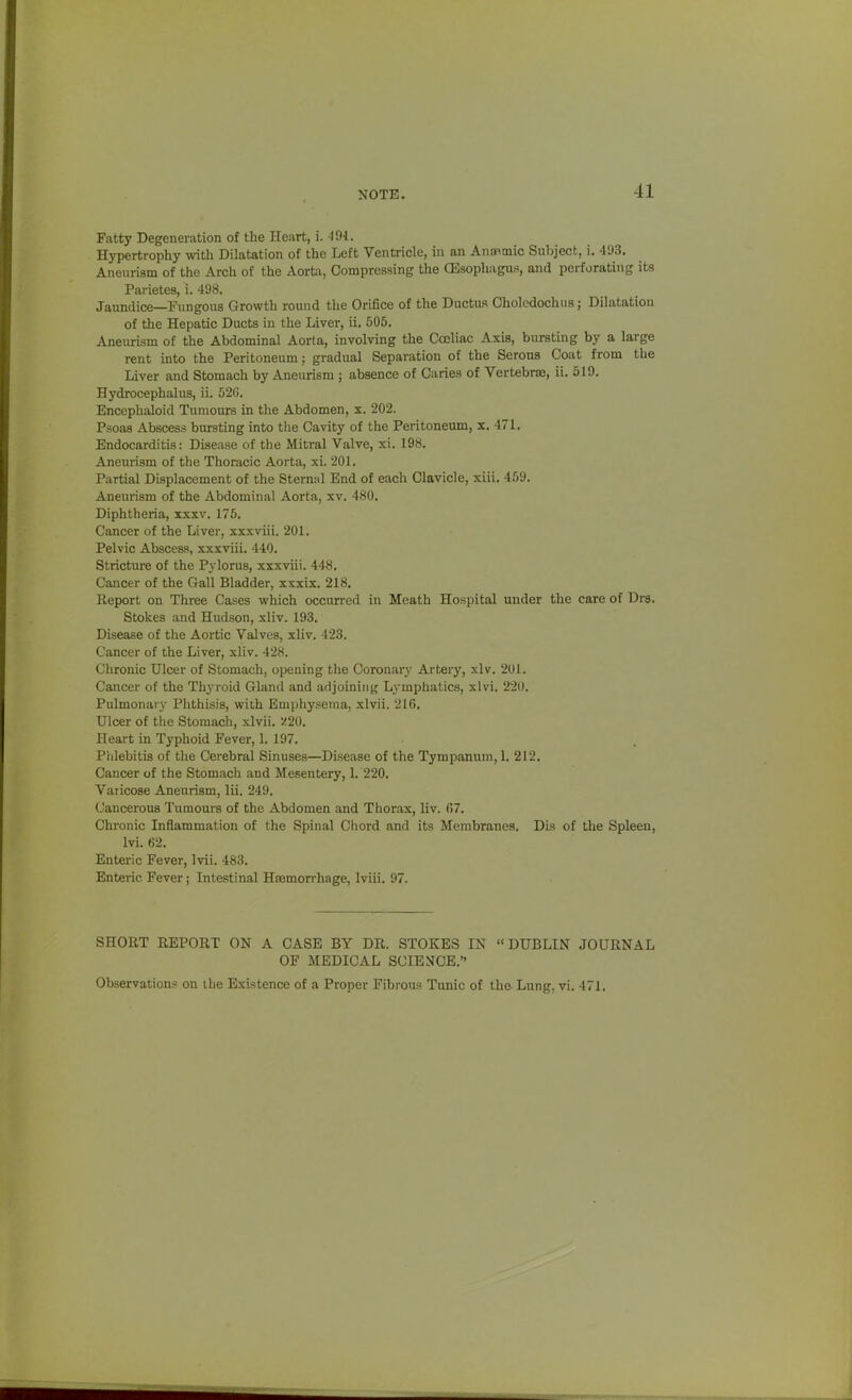 NOTE. Fatty Degeneration of the Heart, i. -191. Hypertrophy with Dilatation of the Left Ventricle, in an Anap-mic Subject, i. 493. Aneurism of the Arch of the Aorta, Compressing the CEsophagus, and perforating its Parietes, i. 498. Jaundice—Fungous Growth round the Orifice of the Ductus Cholcdochiia; Dilatation of the Hepatic Ducts in the Liver, ii. 505, Aneurism of the Abdominal Aorta, involving the Cceliac Axis, bursting by a large rent into the Peritoneum; gradual Separation of the Serous Coat from the Liver and Stomach by Aneurism ; absence of Caries of Vertebrae, ii. 519. Hydrocephalus, ii. 520. Encephaloid Tumours in the Abdomen, s. 202. Psoas Abscess bursting into the Cavity of the Peritoneum, x. 471. Endocarditis: Disease of the Mitral Valve, xi. 198. Aneurism of the Thoracic Aorta, xi. 201. Partial Displacement of the Sternal End of each Clavicle, xiil. 469. Aneurism of the Abdominal Aorta, xv. 480. Diphtheria, xxxv. 176. Cancer of the Liver, xxxviii. 201. Pelvic Abscess, xxxviii. 440. Stricture of the Pylorus, xxxviii. 448. Cancer of the Gall Bladder, xxxix. 218. Report on Three Cases which occurred in Meath Hosjjital under the care of Drs. Stokes and Hudson, xliv. 193. Disease of the Aortic Valves, xliv. 423. Cancer of the Liver, xliv. 428. Chronic Ulcer of Stomach, opening the Coronarj' Artery, xlv. 201. Cancer of the Thj-roid Gland and adjoining Lymphatics, xlvi. 220. Pulmonary Phthisis, with Empliysenia, xlvii. 216. Ulcer of the Stomach, xlvii. '-^20. Heart in Typhoid Fever, 1. 197. Phlebitis of the Cerebral Sinuses—Disease of the Tympanum, 1. 212. Cancer of the Stomach and Mesentery, I. 220. Varicose Aneurism, lii. 249. Cancerous Tumours of the Abdomen and Thorax, liv. (57. Chronic Inflammation of the Spinal Chord and its Membranes. Dis of the Spleen, Ivi. 62. Enteric Fever, Ivii. 483. Enteric Fever; Intestinal Hsemon-hage, Iviii. 97. SHORT REPORT ON A CASE BY DR. STOKES IN DUBLIN JOURNAL OF MEDICAL SCIE^^CE. Observations on the Existence of a Proper Fibrous Tunic of the Lung. vi. 471.