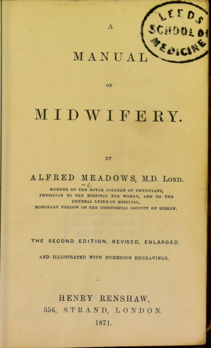 OP M I D W I FE RY, BY ALFRED MEADOWS, M.D. Lond. - c MKMBKB OP THB BOTAL COLLEGS OK PFTSICIAlfS, PHTSICIAir TO THB HOSPITAL FOB WOMRW, AND TO THB GKNEBAL LYUIG-IN- HOSPITAL, HONOEABT PBLLOW OV THB OBSTETBICAL SOCfKTT OB BERLIIT. THE SECOND EDITION, REVISED, ENLARGED, AND ILLUSTRATED WITH NDMKR008 ENGRAVINGS, HENRY RENSHAW, 356, STRAND, L 0 N D 0 N. 1871.