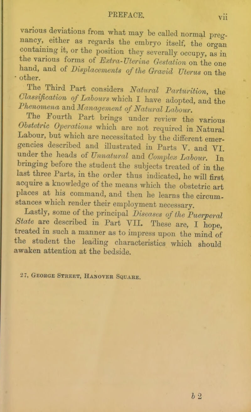 various deviations from what may be caUed normal preg- nancy, either as regards the embryo itself, the organ contammg it, or the position they severally occupy, as in the various forms o{ Extra-Uterine Gestation on the one hand, and of Displacements of the Oravicl Uterus on the ■ other. The Third Part considers Natural Parturition, the Classification of Labours ^vhich I have adopted, and the Phenomena and Management of Natural Labour. The Fourth Part brings under review the various Obstetric Operations which are not required in Natural Labour, but which are necessitated by the different emer- gencies described and illustrated in Parts V. and VI. under the heads of Unnatural and Complex Labour. In bringing before the student the subjects treated of in the last three Parts, in the order thus indicated, he will first acquire a knowledge of the means which the obstetric art places at his command, and then he learns the circum- stances which render their employment necessary. Lastly, some of the principal Diseases of the Puerperal State are described in Part VIL These are, I hope, treated in such a manner as to impress upon the mind of the student the leading characteristics which should awaken attention at the bedside. 27, Geobge Street, Hanover Square. 62