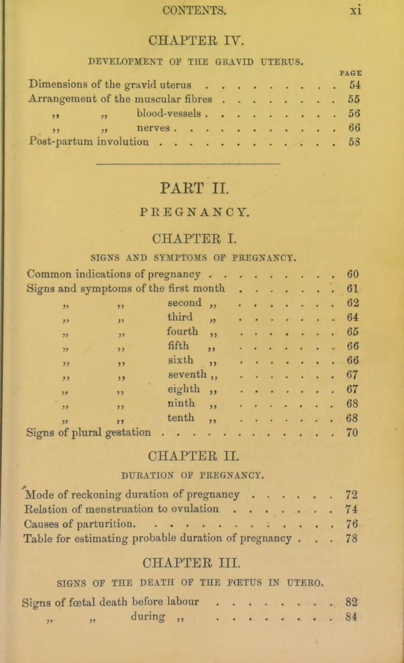 CHAPTER IV. DEVELOPMENT OF THE GRAVID UTERUS. PAGE Dimensions of the gravid uterus 54 Arrangement of the muscular fibres 55 ,t „ blood-vessels 56 „ nerves 66 Post-partum involution 58 PART II. PREGNANCY. CHAPTEE I. SIGNS AND SYMPTOMS OF PREGNANCY. Common indications of pregnancy 60 Signs and symptoms of the first month 61 „ ,, second 62 „ third „ 64 „ „ fourth ,, 65 „ fifth 66 sixth 66 seventh,, 67 „ „ eighth „ 67 „ ,, ninth „ 68 „ „ tenth ,, 68 Signs of plural gestation 70 CHAPTER 11. DURATION OF PEEGNANCY. 'Mode of reckoning duration of pregnancy 72 Relation of menstruation to ovulation 74 Causes of parturition 76 Table for estimating probable duration of pregnancy ... 78 CHAPTER III. SIGNS OF THE DEATH OF THE FCETUS IN UTERO. Signs of foetal death before labour 82 „ „ during „ 84