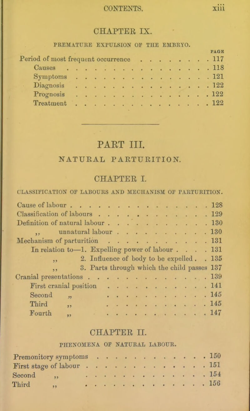 CHAPTER IX. PREMATURE EXPULSION OP THE EMBRYO. PAGE Period of most frequent occurrence 117 Causes 118 Symptoms 121 Diagnosis 122 Prognosis 122 Treatment 122 PART III. NATURAL PARTURITION. CHAPTER I. CLASSIFICATION OF LABOURS AND MECHANISM OF PARTURITION. Cause of labour 128 Classification of labours 129 Definition of natural labour 130 unnatural labour 130 Mechanism of parturition 131 In relation to—1. Expelling power of labour . . . .131 ,, 2. Influence of body to be expelled . . 135 3. Parts through which the child passes 137 Cranial presentations 139 First cranial position 141 Second „ 145 Third „ 145 Fourth „ 147 CHAPTER II. PHENOMENA OF NATURAL LABOUR. Premonitory symptoms 150 First stage of labour 151 Second „ 154 Third „ 156