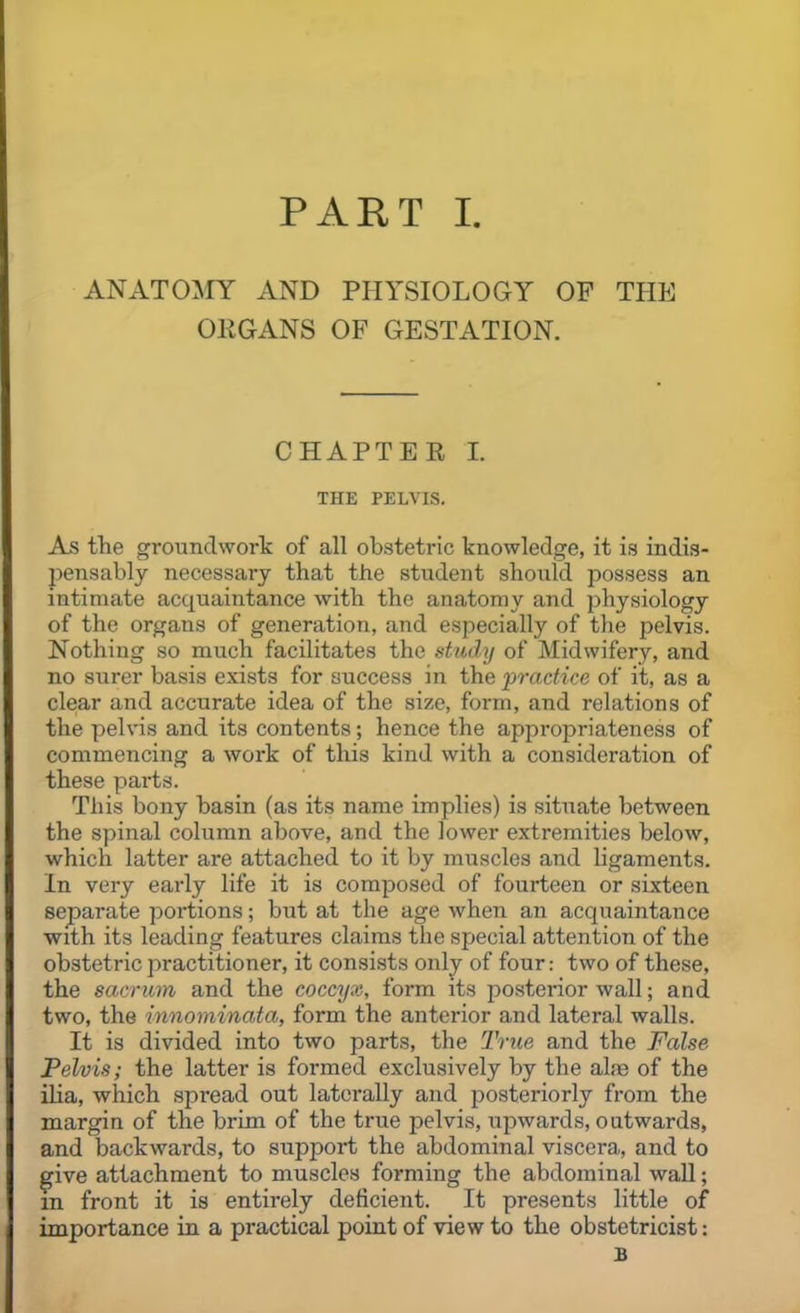 ANATOMY xiND PHYSIOLOGY OF THE OKGANS OF GESTATION. CHAPTER I. THE PELVIS. As the groundwork of all obstetric knowledge, it is indis- l^ensably necessary that the student should possess an intimate acquaintance with the anatomy and physiology of the organs of generation, and especially of the pelvis. Nothing so much facilitates the study of Midwifery, and no surer basis exists for success in the practice of it, as a clear and accurate idea of the size, form, and relations of the pelvis and its contents; hence the appropriateness of commencing a work of this kind with a consideration of these parts. This bony basin (as its name implies) is situate between the spinal column above, and the lower extremities below, which latter are attached to it by muscles and ligaments. In very early life it is composed of fourteen or sixteen separate poi'tions; but at the age when an acquaintance with its leading features claims the special attention of the obstetric practitioner, it consists only of four: two of these, the sacrum and the coccyx, form its posterior wall; and two, the innominata, form the anterior and lateral walls. It is divided into two parts, the True and the False Pelvis; the latter is formed exclusively by the alae of the ilia, which spread out laterally and posteriorly from the margin of the brim of the true pelvis, upwards, outwards, and backwards, to support the abdominal viscera, and to give attachment to muscles forming the abdominal wall; m front it is entirely deficient. It presents little of importance in a practical point of view to the obstetricist: B