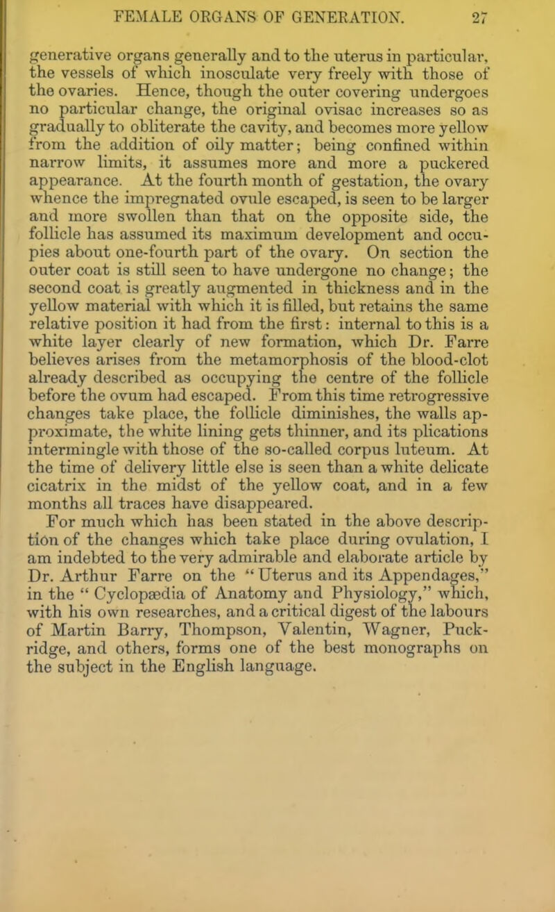 LCenerative organs generally and to the uterus in particular, the vessels of which inosculate very freely with those of the ovaries. Hence, though the outer covering undergoes no particular change, the original ovisac increases so as gradually to obliterate the cavity, and becomes more yellow from the addition of oily matter; being confined within narrow limits, it assumes more and more a puckered appearance. At the fourth month of gestation, the ovary whence the impregnated ovule escaped, is seen to be larger and more swollen than that on tne opposite side, the follicle has assumed its maximum development and occu- pies about one-fourth part of the ovary. On section the outer coat is stUl seen to have undergone no change; the second coat is greatly augmented in thickness and in the yeUow material with which it is filled, but retains the same relative position it had from the first: internal to this is a white layer clearly of new formation, which Dr. Farre believes arises from the metamorphosis of the blood-clot already described as occupying the centre of the follicle before the ovum had escaped. Prom this time retrogressive changes take place, the follicle diminishes, the walls ap- proximate, the white lining gets thinner, and its plications intermingle with those of the so-called corpus luteum. At the time of delivery little else is seen than a white delicate cicatrix in the midst of the yellow coat, and in a few months all traces have disappeai-ed. For much which has been stated in the above descrip- tion of the changes which take place during ovulation, I am indebted to the very admirable and elaborate article by Dr. Arthur Farre on the  Uterus and its Appendages, in the  Cyclopaedia of Anatomy and Physiology, which, with his own researches, and a critical digest of the labours of Martin Barry, Thompson, Valentin, Wagner, Puck- ridge, and others, forms one of the best monographs on the subject in the English language.