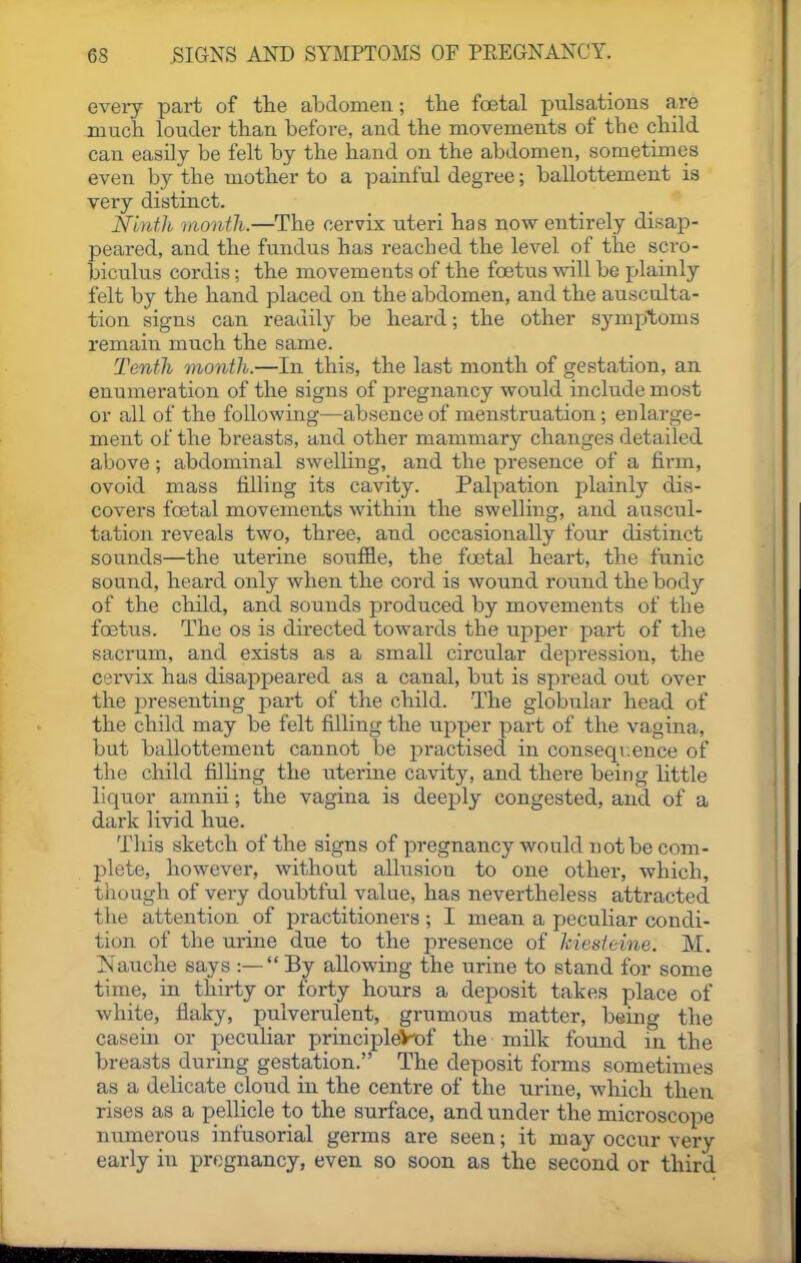 every pai-t of the abdomen; the foetal pulsations are much louder than before, and the movements of the child can easUy be felt by the hand on the abdomen, sometimes even by the mother to a painful degree; ballottement is very distinct. Ninth month.—The cervix uteri has now entirely disap- peared, and the fundus has reached the level of the scro- biculus cordis; the movements of the foetus will be plainly felt by the hand placed on the abdomen, and the ausculta- tion signs can readily be heard; the other symptoms remain much the same. Tenth month.—In this, the last month of gestation, an enumeration of the signs of pregnancy would include most or all of the following—absence of menstruation; enlarge- ment of the breasts, and other mammary changes detailed above; abdominal swelling, and the presence of a firm, ovoid mass filling its cavity. Palpation jjlainly dis- covers foetal movements within the swelling, and auscul- tation reveals two, three, and occasionally four distinct sounds—the uterine soufile, the foetal heart, the funic sound, heard only when the cord is wound round the body of the child, and sounds jDroduced by movements of the foetus. The os is directed towards the upper part of the sacrum, and exists as a small circular depi'ession, the cervix has disappeared as a canal, but is spread out over the i^resenting part of the child. The globular head of the child may be felt filling the upper part of the vagina, but ballottement cannot be practised in conseqi.ence of the child filhng the uterine cavity, and there being httle liquor amnii; the vagina is deeply congested, and of a dark livid hue. This sketch of the signs of pregnancy would not be com- plete, however, without allusion to one other, which, though of very doubtful value, has nevertheless attracted the attention of practitioners ; I mean a peculiar condi- tion of the urine due to the presence of hiesteine. M. INauche says :— By allowing the urine to stand for some time, in thirty or forty hours a deposit takes place of white, flaky, pulverulent, grumous matter, being the casern or peculiar principleV-of the milk found in the breasts during gestation. The deposit forms sometimes as a delicate cloud in the centre of the urine, which then rises as a pellicle to the surface, and under the microscope numerous infusorial germs are seen; it may occur very early in pregnancy, even so soon as the second or third