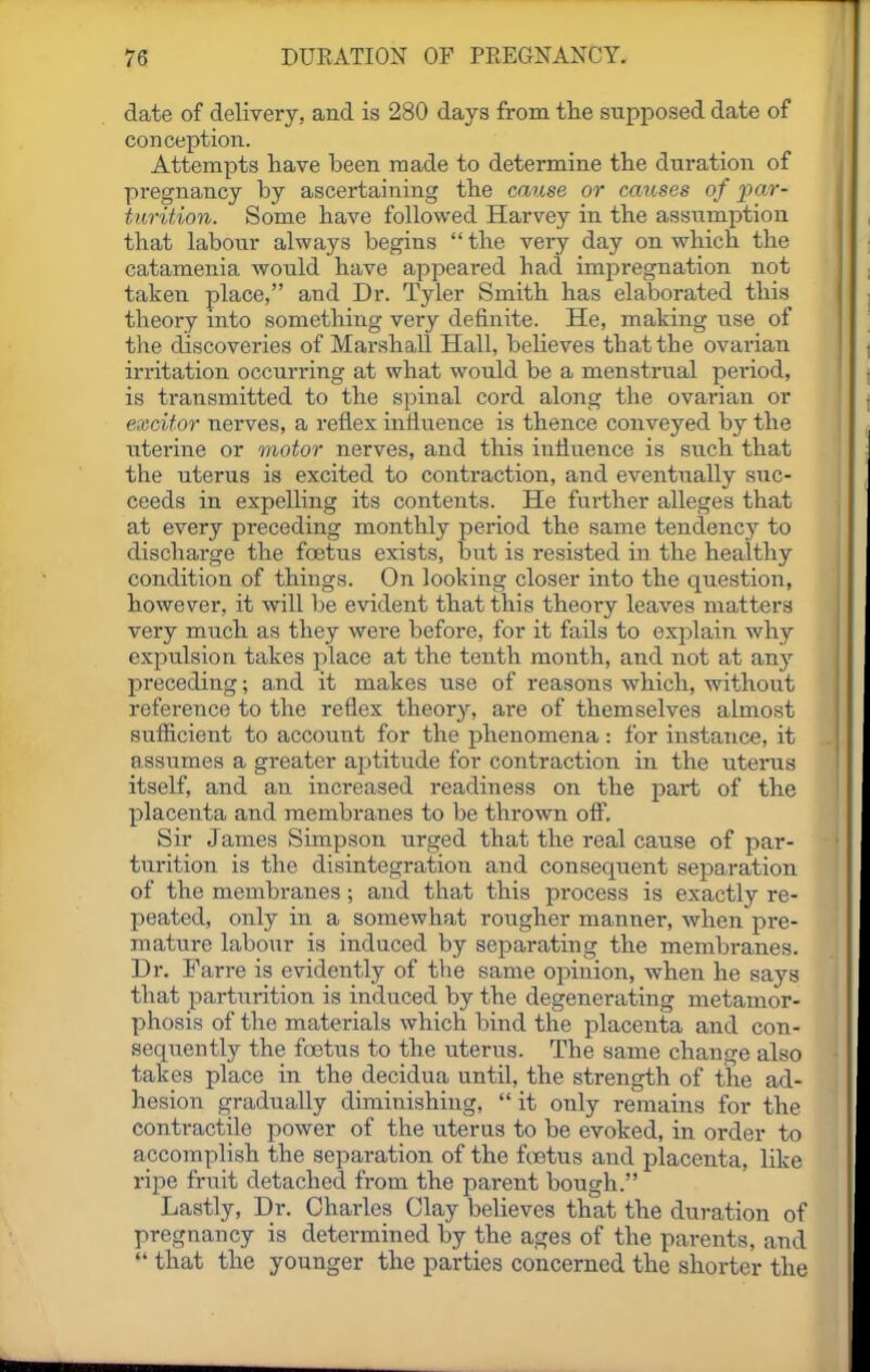 date of delivery, and is 280 days from the supposed date of conception. Attempts have been made to determine the duration of pregnancy by ascertaining the cause or causes of par- turition. Some have followed Harvey in the assumption that labour always begins  the very day on which the catamenia would have appeared had impregnation not taken place, and Dr. Tyler Smith has elaborated this theory into something very definite. He, making use of the discoveries of Marshall Hall, beUeves that the ovarian irritation occurring at what would be a menstrual period, is transmitted to the spinal cord along the ovarian or excitor nerves, a reflex influence is thence conveyed by the uterine or motor nerves, and this influence is such that the uterus is excited to contraction, and eventually suc- ceeds in expelling its contents. He further alleges that at every preceding monthly period the same tendency to discharge the foetus exists, but is resisted in the healthy condition of things. On looking closer into the question, however, it will be evident that this theory leaves matters very much as they were before, for it fails to explain why expulsion takes place at the tenth month, and not at any preceding; and it makes use of reasons which, without reference to the reflex theory, are of themselves almost sufiicient to accoimt for the phenomena: for instance, it assumes a greater aptitude for contraction in the uterus itself, and an increased readiness on the part of the placenta and membranes to be thrown off. Sir James Simpson urged that the real cause of par- turition is the disintegration and consequent separation of the membranes; and that this process is exactly re- peated, only in a somewhat rougher manner, when pre- mature labour is induced by separating the membranes. Dr. Farre is evidently of tlie same opinion, when he says that parturition is induced by the degenerating metamor- phosis of the materials which bind the placenta and con- sequently the foetus to the uterus. The same change also takes place in the decidua until, the strength of the ad- hesion gradually diminishing,  it only remains for the contractile power of the uterns to be evoked, in order to accomplish the separation of the ftetus and placenta, like ripe fruit detached from the parent bough. Lastly, Dr. Charles Clay believes that the duration of pregnancy is determined by the ages of the parents, and  that the younger the parties concerned the shorter the