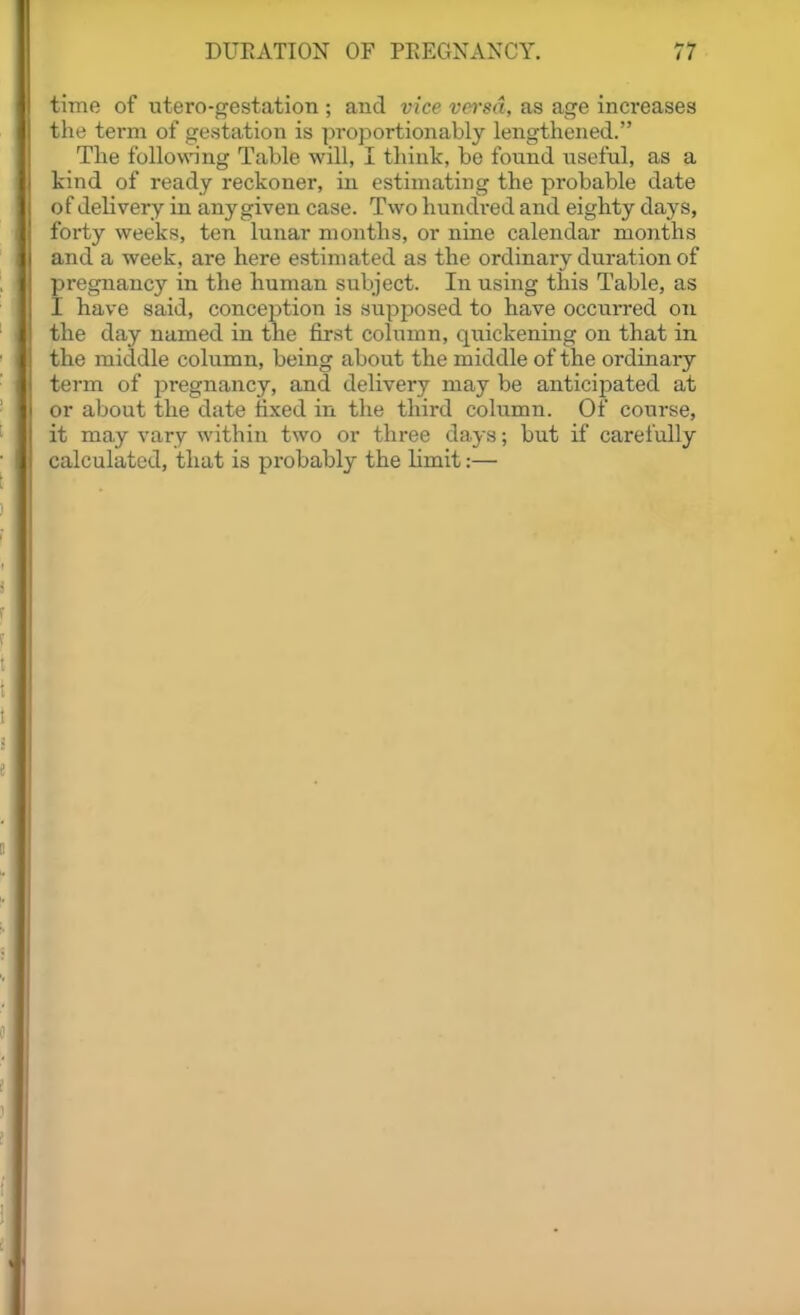 time of utero-gestation ; and vice vefrsd, as age increases the term of gestation is proportionably lengthened. The following Table will, I think, be found useful, as a kind of ready reckoner, in estimating the probable date of delivery in any given case. Two hundred and eighty days, forty weeks, ten lunar months, or nine calendar months and a week, are here estimated as the ordinary duration of pregnancy in the human subject. In using this Table, as I have said, conception is supposed to have occui-red on the day named in the first column, quickening on that in the middle column, being about the middle of the ordinary term of pregnancy, and delivery may be anticipated at or about the date fixed in the third column. Of course, it ma.y vary within two or three days; but if carefully calculated, that is probably the limit:—