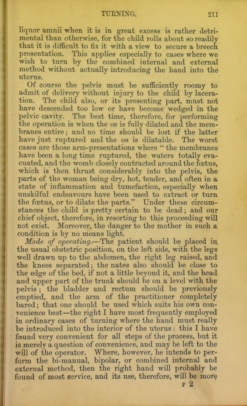 liquor amnii wlien it is in great excess is rather detri- mental than otherwise, for the child rolls about so readily that it is difficult to fix it with a view to secure a breech presentation. This applies especially to cases where we wish to turn by the combined internal and external method without actually introducing the hand into the uterus. Of course the pelvis must be sufficiently roomy to admit of delivery without injury to the child by lacera- tion. The child also, or its presenting part, must not have descended too low or have become wedged in the pelvic cavity. The best time, therefore, for performing the operation is when the os is fully dilated and the mem- branes entire; and no time should be lost if the latter have just ruptured and the os is dilatable. The worst cases are those arm-presentations where  the membranes have been a long time ruptured, the waters totally eva- cuated, and the womb closely contracted around the foetus, which is then thrust considerably into the pelvis, the parts of the woman being dry, hot, tender, and often in a state of inflammation and tumefaction, especially when unskilful endeavours have been used to extract or turn the foetus, or to dilate the parts. Under these circum- stances the child is pretty certain to be dead; and our chief object, therefore, in resorting to this proceeding will not exist. Moreover, the danger to the mother in such a condition is by no means light. Mode of operatinf].—The patient should be placed in, the usual obstetric position, on the left side, with the legs well drawn up to the abdomen, the right leg raised, and the knees separated; the nates also should be close to the edge of the bed, if not a little beyond it, and the head and upper part of the trunk should be on a level with the pelvis ; the bladder and rectum should be previously emptied, and the arm of the practitioner completely bared; that one should be used which suits his own con- venience best—the right I have most frequently employed in ordinary cases of turning where the hand must really be introduced into the interior of the uterus : this I have found very convenient for all steps of the process, but it is merely a question of convenience, and may be left to the will of the operator. Where, however, he intends to per- form the bi-manual, bipolar, or combined internal and external method, then the right hand will probably be found of most service, and its use, therefore, will be more p 2