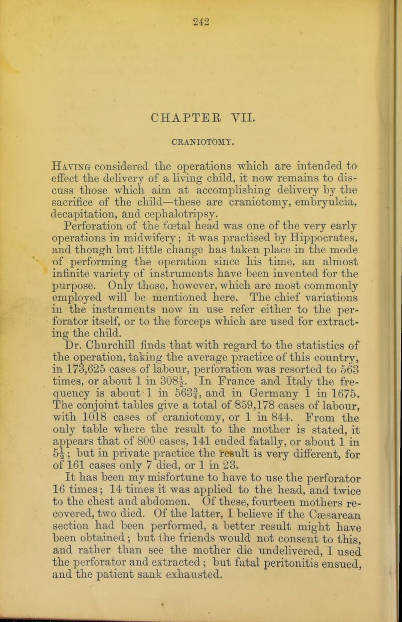 CHAPTER YIL CRANIOTOMY. Having considered tlie operations which are intended to effect the delivery of a living child, it now remains to dis- cuss those which aim at accomplishing delivery by the sacrifice of the child—these are craniotomy, embryulcia, decapitation, and cephalotripsy. Perforation of the foetal head was one of the very early operations in midwifery; it was practised by Hippocrates, and though but little change has taken place in the mode of performing the operntion since his time, an almost infinite variety of instruments have been invented for the purpose. Only those, however, which are most commonly employed will be mentioned here. The chief variations in the instruments now in use refer either to the per- forator itself, or to the forceps which are used for extract- ing the child. Dr. Churchill finds that with regard to the statistics of the operation, taking the average practice of this country, in 173,625 cases of labour, perforation was resorted to 663 times, or about 1 in 308^. In France and Italy the fre- quency is about 1 in 563f, and in Germany 1 in 1675. The conjoint tables give a total of 859,178 cases of labour, with 1018 cases of craniotomy, or 1 in 844. From the only table where the result to the mother is stated, it appears that of 800 cases, 141 ended fatally, or about 1 in 6^ ; but in private practice the result is very different, for of 161 cases only 7 died, or 1 in 23. It has been my misfortune to have to use the perforator 16 times; 14 times it was applied to the head, and twice to the chest and abdomen. Of these, fourteen mothers re- covered, two died. Of the latter, I beHeve if the Caesarean section had been performed, a better result might have been obtained; but the friends would not consent to this, and rather than see the mother die undelivered, I used the perforator and extracted ; but fatal peritonitis ensued, and the patient sank exhausted.