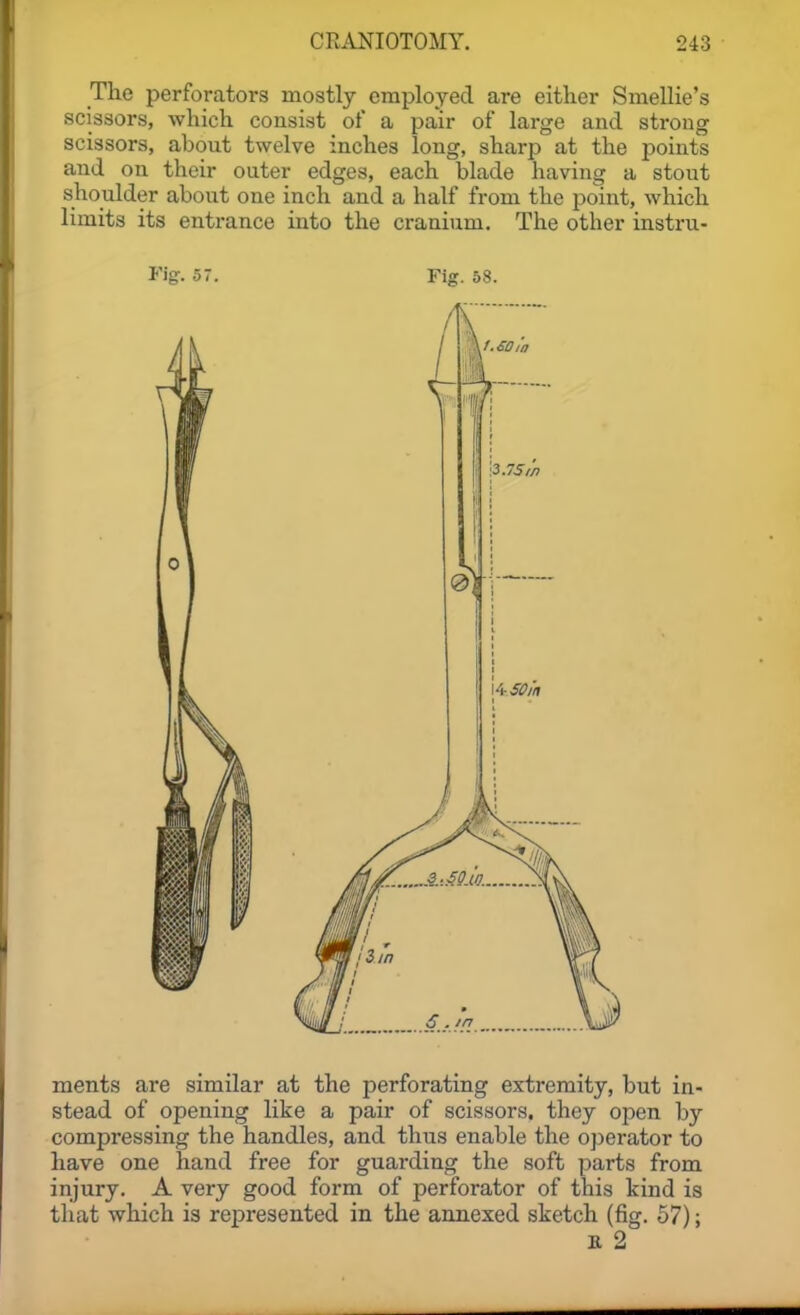 The perforators mostly employed are either Smellie's scissors, which consist of a pair of large and strong scissors, about twelve inches long, sharp at the points and on their outer edges, each blade having a stout shoulder about one inch and a half from the point, which limits its entrance into the cranium. The other instru- Vig. 57. Fig. 58. ments are similar at the perforating extremity, but in- stead of opening like a pair of scissors, they open by compressing the handles, and thus enable the ojjerator to have one hand free for guarding the soft parts from injury. A very good form of perforator of this kind is that which is rejpresented in the annexed sketch (fig. 57); E 2