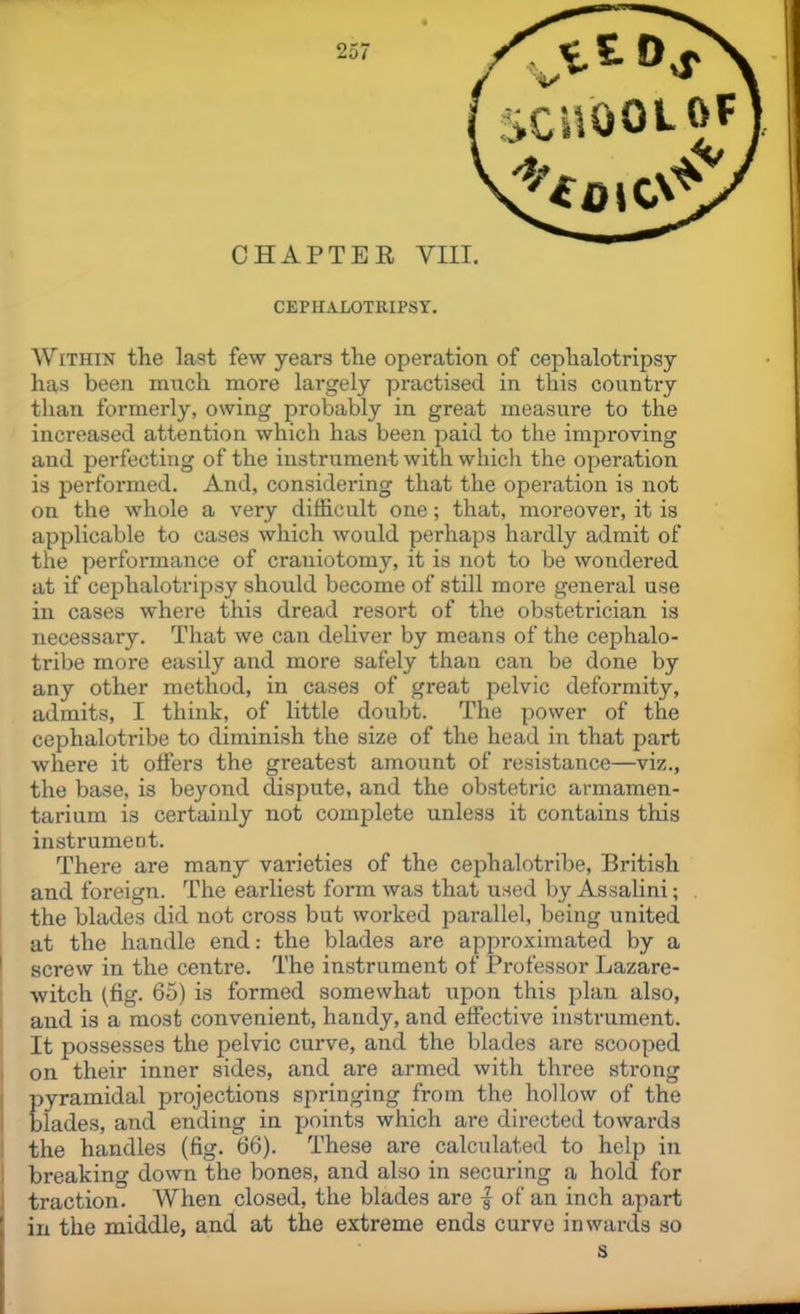 CEPHALOTKIPSY. Within the last few years the operation of ceplialotripsy has been much raore largely practised in this country than formerly, owing probably in great measure to the increased attention which has been paid to the improving and perfecting of the instrument with which the operation is performed. And, considering that the opei-ation is not on the whole a very difficult one; that, moreover, it is applicable to cases which would perhaps hardly admit of the performance of craniotomy, it is not to be wondered at if ceplialotripsy should become of still more general use in cases where this dread resort of the obstetrician is necessary. That we can deliver by means of the cephalo- tribe more easily and more safely than can be done by any other method, in cases of great pelvic deformity, admits, I think, of little doubt. The power of the cephalotribe to diminish the size of the head in that part where it olfers the greatest amount of resistance—viz., the base, is beyond dispute, and the obstetric armamen- tarium is certainly not complete unless it contains this instrument. There are many varieties of the cephalotribe, British and foreign. The earliest form was that used by Assalini; the blades did not cross but worked j^arallel, being united at the handle end: the blades are approximated by a screw in the centre. The instrument of Professor Lazare- i witch (fig. 65) is formed somewhat upon this j^lan also, and is a most convenient, handy, and effective instrument. It possesses the pelvic curve, and the blades are scooped on their inner sides, and are armed with three sti-ong pyramidal projections springing from the hollow of the blades, and ending in points which are directed towards the handles (fig. 66). These are calculated to help in breaking down the bones, and also in securing a hold for traction. When closed, the blades are | of an inch apart in the middle, and at the extreme ends curve inwards so