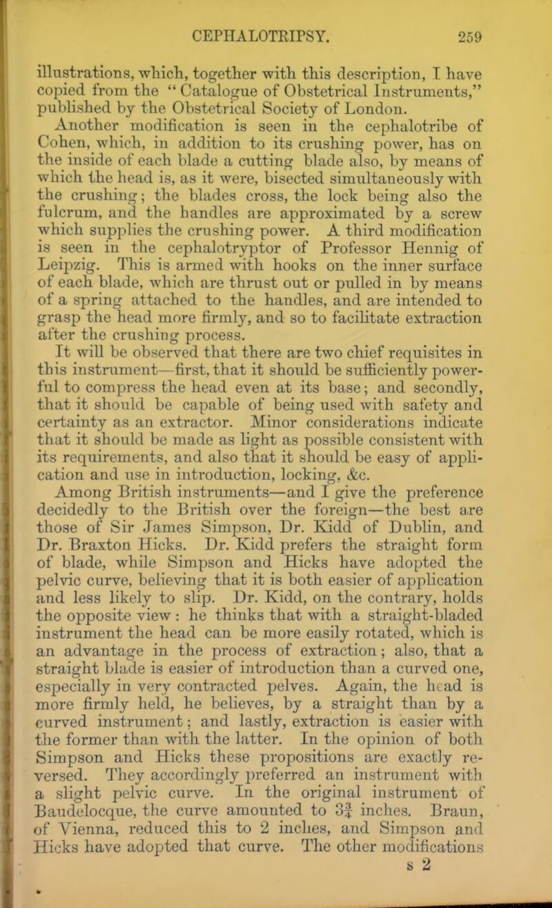 illustrations, which, together with this description, T have copied from the Catalogue of Obstetrical Instruments, published by the Obstetrical Society of London. Another modification is seen iu the cephalotribe of Cohen, which, in addition to its crushing power, has on the inside of each blade a cutting blade also, by means of which the head is, as it were, bisected simultaneously with the crushing; the blades cross, the lock being also the fulcrum, and the handles are approximated by a screw which supplies the crushing power. A third modification is seen in the cephalotryptor of Professor Hennig of Leipzig. This is armed with hooks on the inner surface of each blade, which are thrust out or pulled in by means of a spring attached to the handles, and are intended to grasp the head more firmly, and so to facilitate extraction after the crushing process. It will be observed that there are two chief requisites in this instrument—first, that it should be sufficiently power- ful to compress the head even at its base; and secondly, that it should be capable of being used with safety and certainty as an extractor. Minor considerations indicate that it should be made as light as possible consistent with its requirements, and also that it shoiild be easy of appli- cation and use in introduction, locking, &c. Among British instruments—and I give the preference decidedly to the British over the foreign—the best a.re those of Sir James Simpson, Dr. Kidd of Dublin, and Dr. Braxton Hicks. Dr. Kidd prefers the straight form of blade, while Simpson and Hicks have adopted the pelvic curve, believing that it is both easier of application and less likely to slip. Dr. Kidd, on the contrary, holds the opposite view : he thinks that with a straight-bladed instrument the head can be more easily rotated, which is an advantage in the process of extraction; also, that a straight blade is easier of introduction than a curved one, especially in very contracted pelves. Again, the head is more firmly held, he believes, by a straight than by a curved instrument: and lastly, extraction is easier with the former than with the latter. In the opinion of both Simpson and Hicks these propositions are exactly re- versed. They accordingly j^referred an instrument with a slight pelvic curve. In the original instrument of Baudelocque, the curve amounted to 3f inches. Braun, of Vienna, reduced this to 2 inches, and Simpson and Hicks have adopted that curve. The other modifications s 2