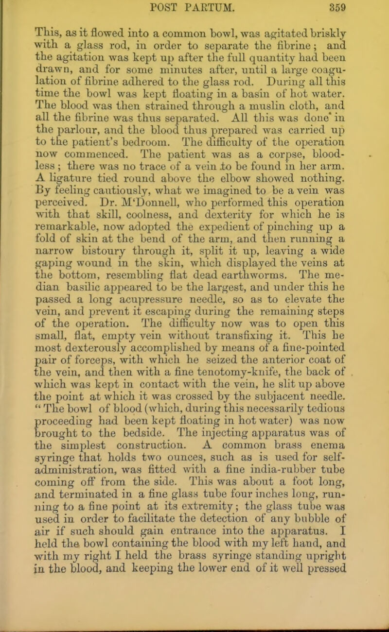 This, as it flowed into a common bowl, was agitated briskly with a glass rod, in order to separate the fibrine; and the agitation was kept up after the full quantity had been drawn, and for some minutes after, until a large coagu- lation of fibrine adhered to the glass rod. During all this time the bowl was kept floating in a basin of hot water. The blood was then strained throiigh a miislin cloth, and all the fibrine was thus separated. All this was done* in the parlour, and the blood thus prepared was carried up to the patient's bedroom. The difliculty of the operation now commenced. The patient was as a corpse, blood- less ; there was no trace of a vein .to be found in her arm. A ligature tied round above the elbow showed nothing. By feeling cautiously, what we imagined to be a vein was perceived. Dr. M'Donnell, who performed this operation with that skill, coolness, and dexterity for which he is remarkable, now adopted the expedient of pinching up a fold of skin at the bend of the arm, and then running a narrow bistoury through it, split it up, leaving a wide gaping wound in the skin, which displayed the veins at the bottom, resembling flat dead earthworms. The me- dian basilic apjieared to be the largest, and under this he passed a long acupressure needle, so as to elevate the vein, and prevent it escaping during the remaining steps of the opei'ation. The difficulty now was to open this small, flat, empty vein without transfixing it. This he most dexterously accomplished by means of a fine-pointed pair of forceps, with which he seized the anterior coat of the vein, and then with a fine tenotomy-knife, the back of which was kept in contact with the vein, he slit up above the point at which it was ci'ossed by the subjacent needle.  The bowl of blood (which, during this necessarily tedious proceeding had been kept floating in hot water) was now brought to the bedside. The injecting apparatus was of the simplest construction. A common brass enema syringe that holds two ounces, such as is used for self- administration, was fitted with a fine india-rubber tube coming off from the side. This was about a foot long, and terminated in a fine glass tube four inches long, run- ning to a fine point at its extremity; the glass tube was used in order to facilitate the detection of any bubble of air if such should gain entrance into the apparatus. I held the bowl containing the blood with my left hand, and with my right I held the brass syringe standing upright in the blood, and keeping the lower end of it well pressed