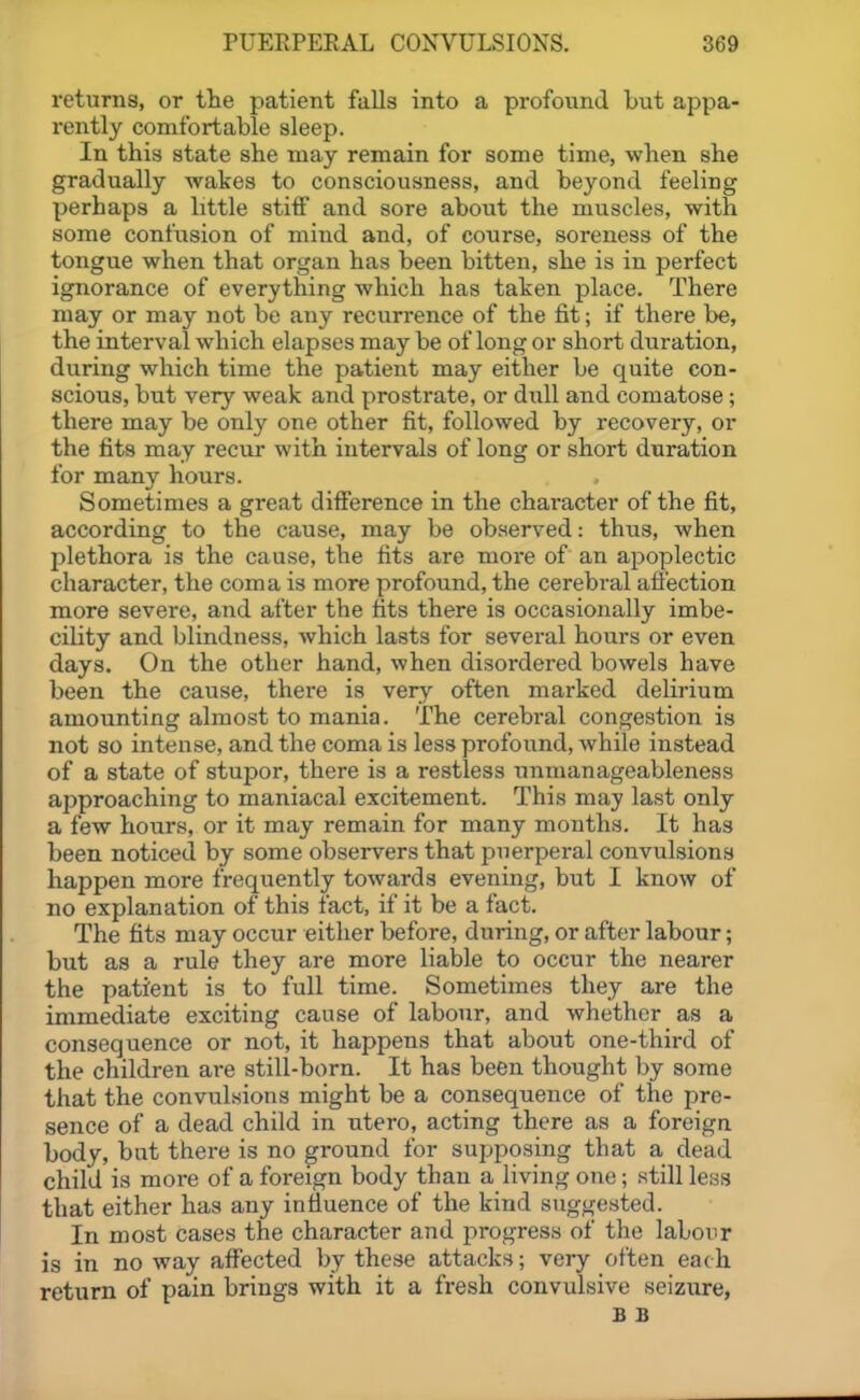 returns, or the patient falls into a profound but appa- rently comfortable sleep. In this state she may remain for some time, when she gradually wakes to consciousness, and beyond feeling perhaps a little stiff and sore about the muscles, with some confusion of mind and, of course, soreness of the tongue when that organ has been bitten, she is in perfect ignorance of everything which has taken place. There may or may not be any recurrence of the fit; if there be, the interval which elapses may be of long or short duration, during which time the patient may either be quite con- scious, but very weak and prostrate, or dull and comatose; there may be only one other fit, followed by recovery, or the fits may recur with intervals of long or short duration for many hours. Sometimes a great difference in the character of the fit, according to the cause, may be observed: thus, when plethora is the cause, the fits are more of an apoplectic character, the coma is more profound, the cerebral afi'ection more severe, and after the tits there is occasionally imbe- cility and blindness, which lasts for several hours or even days. On the other hand, when disordered bowels have been the cause, there is very often marked delii-ium amounting almost to mania. The cerebral congestion is not so intense, and the coma is less profound, while instead of a state of stupor, there is a restless unman ageableness approaching to maniacal excitement. This may last only a few hours, or it may remain for many months. It has been noticed by some observers that puerperal convulsions happen more frequently towards evening, but I know of no explanation of this fact, if it be a fact. The fits may occur either before, during, or after labour; but as a rule they are more liable to occur the nearer the patient is to full time. Sometimes they are the immediate exciting cause of labour, and whether as a consequence or not, it happens that about one-third of the children are still-born. It has been thought by some that the convulsions might be a consequence of the pre- sence of a dead child in utero, acting there as a foreign body, but there is no ground for supposing that a dead child is more of a foreign body than a living one; still less that either has any influence of the kind suggested. In most cases the character and progress of the labour is in no way affected by these attacks; very often each return of pain brings with it a fresh convulsive seizure, B B