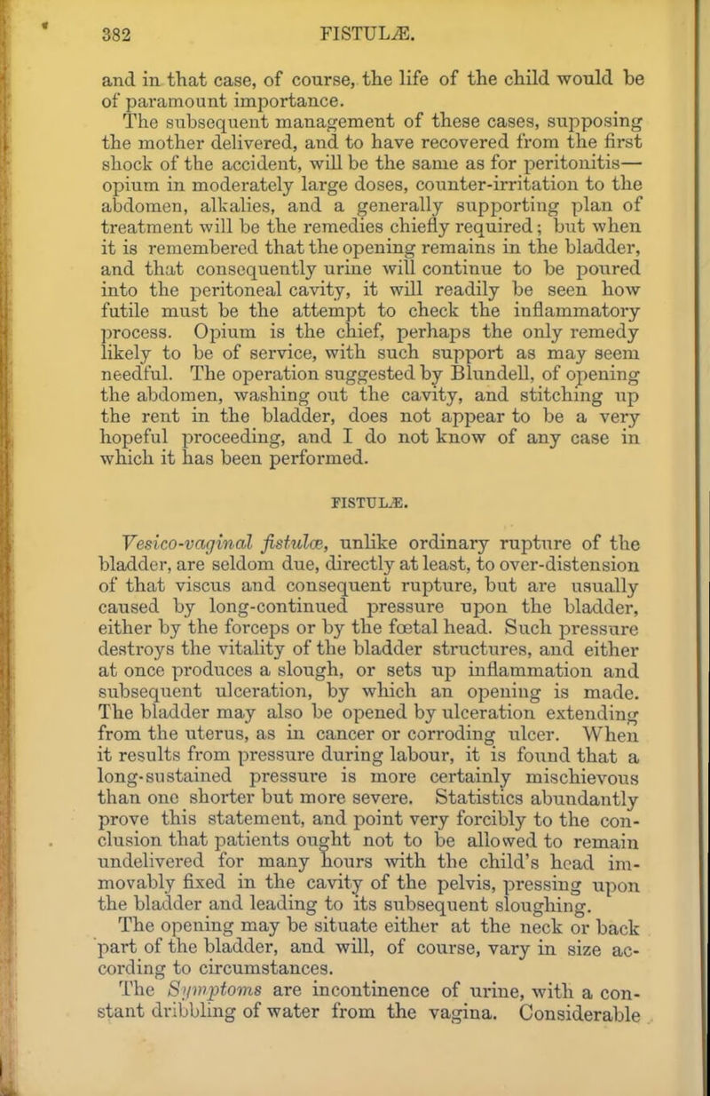 and in fhat case, of course, the life of the child would be of paramount importance. The fsubsequent management of these cases, supposing the mother dehvered, and to have recovered from the first shock of the accident, will be the same as for peritonitis— opium in moderately large doses, counter-irritation to the abdomen, alkalies, and a generally supporting plan of treatment will be the remedies chiefly required; but when it is remembered that the opening remains in the bladder, and that consequently urine will continue to be poured into the peritoneal cavity, it will readily be seen how futile must be the attempt to check the inflammatory process. Opium is the chief, perhaps the only remedy likely to be of service, with such support as may seem needful. The operation suggested by Blundell, of opening the abdomen, washing out the cavity, and stitching up the rent in the bladder, does not appear to be a very hopeful proceeding, and I do not know of any case in which it has been performed. riSTULuE. Vesico-vaginal fisfulce, unlike ordinary rupture of the bladder, are seldom due, directly at least, to over-distension of that viscus and consequent rupture, but are usually caused by long-continued pressure upon the bladder, either by the forceps or by the foetal head. Such pressure destroys the vitality of the bladder structures, and either at once produces a slough, or sets up inflammation and subsequent ulceration, by which an opening is made. The bladder may also be opened by ulceration extending from the uterus, as in cancer or corroding ulcer. When it results fi-om pressure during labour, it is found that a long-sustained pressure is more certainly mischievous than one shorter but more severe. Statistics abundantly prove this statement, and point very forcibly to the con- clusion that patients ought not to be allowed to remain imdelivered for many hours with the child's head im- movably fixed in the cavity of the pelvis, pressing upon the bladder and leading to its subsequent sloughing. The opening may be situate either at the neck or back part of the bladder, and will, of course, vary in size ac- cording to circumstances. The Siiwftoms are incontinence of urine, with a con- stant dribbling of water from the vagina. Considerable