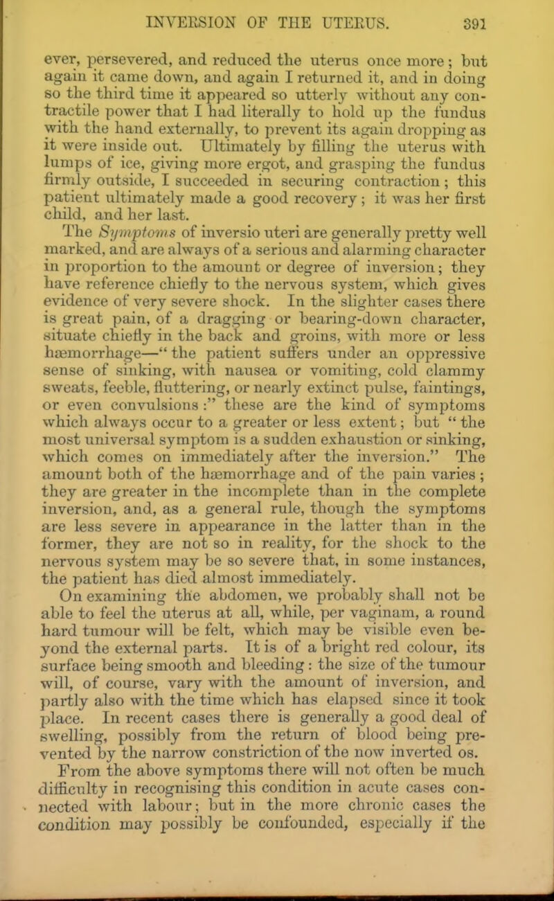 ever, persevered, and reduced the uterus once more ; bxit again it came down, and again I returned it, and in doing so the third time it appeared so utterly without any con- tractile power that I had literally to hold up the fundus with the hand externally, to prevent its again dropping as it were inside out. Ultimately by filling the uterus \vith lumps of ice, giving more ergot, and grasping the fundus firmly outside, I succeeded in securing contraction; this patient ultimately made a good recovery ; it was her first child, and her last. The 8y))ipfoms of inversio uteri are generally pretty well marked, and are always of a serious aiad alarming character in proportion to the amount or degree of inversion; they have reference chiefly to the nervous system, which gives evidence of very severe shock. In the slighter cases there is great pain, of a dragging or bearing-down character, situate chiefly in the back and groins, with more or less hfemorrhage— the patient suffers under an oppressive sense of sinking, with nausea or vomiting, cold clammy sweats, feeble, fluttering, or nearly extinct pulse, faintings, or even convulsions : these are the kind of symptoms which always occur to a greater or less extent; but  the most universal symptom is a sudden exhaustion or sinking, which comes on immediately after the inversion. The amount both of the htemorrhage and of the pain varies ; they are greater in the incomplete than in the complete inversion, and, as a general rule, though the symptoms are less severe in appearance in the latter than m the former, they are not so in reality, for the shock to the nervous system may be so severe that, in some instances, the patient has died almost immediately. On examining the abdomen, we probably shall not be able to feel the uterus at all, while, per vaginam, a round hard tumour will be felt, which may be visible even be- yond the external parts. It is of a bright red colour, its surface being smooth and bleeding : the size of the tumour will, of course, vary with the amount of inversion, and partly also with the time which has elapsed since it took place. In recent cases there is generally a good deal of swelling, possibly from the return of blood being pre- vented by the narrow constriction of the now inverted os. From the above symptoms there will not often be much, difliculty in recognising this condition in acute cases con- nected with labour; but in the more chronic cases the condition may possibly be coulbundcd, especially if the