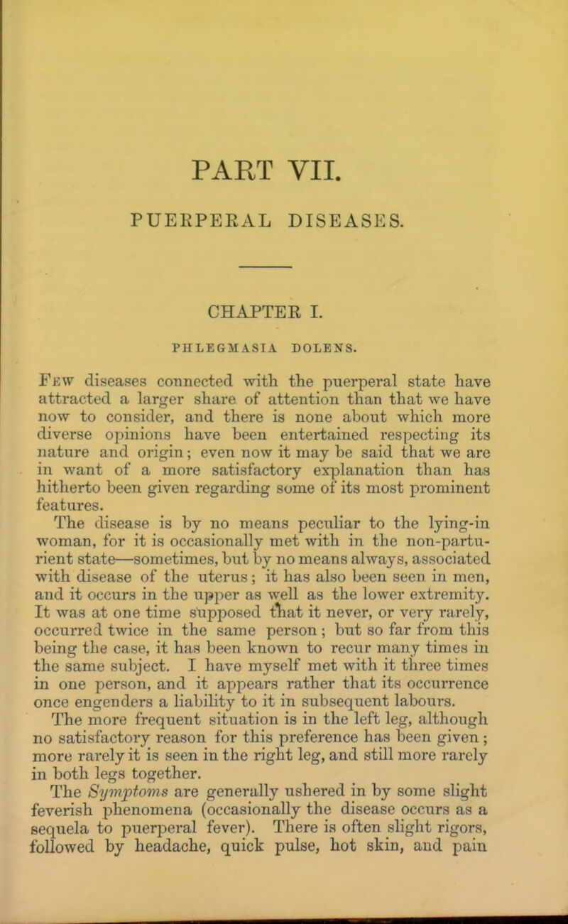 PART VII. PUERPERAL DISEASES. CHAPTER I. PHLEGMASIA DOLENS. Few diseases connected with the puerperal state have attracted a larger share of attention than that we have now to consider, and there is none about which more diverse opinions have been entertained respecting its nature and origin; even now it may be said that we are in want of a more satisfactory explanation than has hitherto been given regarding some of its most prominent features. The disease is by no means peculiar to the lying-in woman, for it is occasionally met with in the non-partu- rient state—sometimes, but by no means always, associated with disease of the uterus; it has also been seen in men, and it occurs in the upj^er as well as the lower extremity. It was at one time supposed fhat it never, or very rarely, occurred twice in the same person ; but so far from this being the case, it has been known to recur many times in the same subject. I have myself met with it three times in one person, and it appears rather that its occurrence once engenders a liability to it in subsequent labours. The more frequent situation is in the left leg, although no satisfactory reason for this preference has been given; more rarely it is seen in the right leg, and still more rarely in both legs together. The Symptoms are generally ushered in by some slight feverish phenomena (occasionally the disease occurs as a sequela to jjuerperal fever). There is often slight rigors, followed by headache, quick pulse, hot skin, and pain